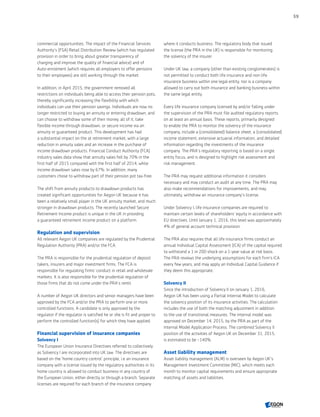 commercial opportunities. The impact of the Financial Services
Authority’s (FSA) Retail Distribution Review (which has regulated
provision in order to bring about greater transparency of
charging and improve the quality of financial advice) and of
Auto-enrolment (which requires all employers to offer pensions
to their employees) are still working through the market.
In addition, in April 2015, the government removed all
restrictions on individuals being able to access their pension pots,
thereby significantly increasing the flexibility with which
individuals can use their pension savings. Individuals are now no
longer restricted to buying an annuity or entering drawdown, and
can choose to withdraw some of their money, all of it, take
flexible income through drawdown, or secure income via an
annuity or guaranteed product. This development has had
a substantial impact on the at retirement market, with a large
reduction in annuity sales and an increase in the purchase of
income drawdown products. Financial Conduct Authority (FCA)
industry sales data show that annuity sales fell by 70% in the
first half of 2015 compared with the first half of 2014, while
income drawdown sales rose by 67%. In addition, many
customers chose to withdraw part of their pension pot tax-free.
The shift from annuity products to drawdown products has
created significant opportunities for Aegon UK because it has
been a relatively small player in the UK annuity market, and much
stronger in drawdown products. The recently launched Secure
Retirement Income product is unique in the UK in providing
a guaranteed retirement income product on a platform.
Regulation and supervision
All relevant Aegon UK companies are regulated by the Prudential
Regulation Authority (PRA) and/or the FCA.
The PRA is responsible for the prudential regulation of deposit
takers, insurers and major investment firms. The FCA is
responsible for regulating firms' conduct in retail and wholesale
markets. It is also responsible for the prudential regulation of
those firms that do not come under the PRA's remit.
A number of Aegon UK directors and senior managers have been
approved by the FCA and/or the PRA to perform one or more
controlled functions. A candidate is only approved by the
regulator if the regulator is satisfied he or she is fit and proper to
perform the controlled function(s) for which they have applied.
Financial supervision of insurance companies
Solvency I
The European Union Insurance Directives referred to collectively
as Solvency I are incorporated into UK law. The directives are
based on the 'home country control' principle, i.e an insurance
company with a license issued by the regulatory authorities in its
home country is allowed to conduct business in any country of
the European Union, either directly or through a branch. Separate
licenses are required for each branch of the insurance company
where it conducts business. The regulatory body that issued
the license (the PRA in the UK) is responsible for monitoring
the solvency of the insurer.
Under UK law, a company (other than existing conglomerates) is
not permitted to conduct both life insurance and non-life
insurance business within one legal entity, nor is a company
allowed to carry out both insurance and banking business within
the same legal entity.
Every life insurance company licensed by and/or falling under
the supervision of the PRA must file audited regulatory reports
on at least an annual basis. These reports, primarily designed
to enable the PRA to monitor the solvency of the insurance
company, include a (consolidated) balance sheet, a (consolidated)
income statement, extensive actuarial information, and detailed
information regarding the investments of the insurance
company. The PRA's regulatory reporting is based on a single
entity focus, and is designed to highlight risk assessment and
risk management.
The PRA may request additional information it considers
necessary and may conduct an audit at any time. The PRA may
also make recommendations for improvements, and may,
ultimately, withdraw an insurance company's license.
Under Solvency I, life insurance companies are required to
maintain certain levels of shareholders' equity in accordance with
EU directives. Until January 1, 2016, this level was approximately
4% of general account technical provision.
The PRA also requires that all life insurance firms conduct an
annual Individual Capital Assessment (ICA) of the capital required
to withstand a 1 in 200 shock on a 1-year value at risk basis.
The PRA reviews the underlying assumptions for each firm's ICA
every few years, and may apply an Individual Capital Guidance if
they deem this appropriate.
Solvency II
Since the introduction of Solvency II on January 1, 2016,
Aegon UK has been using a Partial Internal Model to calculate
the solvency position of its insurance activities. The calculation
includes the use of both the matching adjustment in addition
to the use of transitional measures. The internal model was
approved on December 14, 2015, by the PRA as part of the
Internal Model Application Process. The combined Solvency II
position of the activities of Aegon UK on December 31, 2015,
is estimated to be ~140%.
Asset liability management
Asset liability management (ALM) is overseen by Aegon UK's
Management Investment Committee (MIC), which meets each
month to monitor capital requirements and ensure appropriate
matching of assets and liabilities.
59
CONTENTS
 