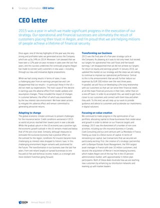 CEO letter
2015 was a year in which we made significant progress in the execution of our
strategy. Our operational and financial successes are ultimately the result of
customers placing their trust in Aegon, and I’m proud that we are helping millions
of people achieve a lifetime of financial security.
Once again, one of the key highlights of the year was the very
strong and profitable sales we generated across the Company,
which are up by 24% on 2014. Moreover, I am pleased that we
have seen a 12% year-on-year increase in sales over the last five
years, and this success underlines the continued progress Aegon
has made to connect with customers in new ways – including
through our new and innovative digital propositions.
While we had strong results in terms of sales, it was
a challenging year from an earnings perspective and I am
disappointed that our results – in particular those in the US –
did not meet our expectations. The main cause of this decline
in earnings was the adverse effect from model updates and
assumption changes. These included the impact of changes
in customer behavior, the effect of which was exacerbated
by the low interest rate environment. We have taken actions
to mitigate this adverse effect and remain committed to
generating attractive returns.
Adapting to change
The global economic climate continues to present challenges
for the insurance sector. Credit conditions worsened in 2015
as world oil prices reached their lowest point in over a decade.
While the gradual upturn in the US economy was a positive sign,
the economic growth outlook in the US remains mixed and below
that of the pre-crisis level. Similarly, although measures to
stimulate the eurozone economy had a positive effect on
the outlook for the region, conditions for insurers became more
challenging as interest rates dropped to historic lows. In this
challenging environment Aegon remains well positioned for
the future. The transformation in our business over the last five
years, from one reliant largely on spread businesses to one
focused on fee and technical income, makes us a stronger and
more resilient franchise going forward.
Transforming our business
2015 was the final year of a five-year strategy cycle at
the Company. As pleasing as it was to not only meet, but exceed,
our targets for operational free cash flows and fee-based
earnings, I am disappointed that we did not achieve our targets
for return on equity and earnings growth. In January 2016, we
updated the market on our strategy and the steps we are taking
to continue to improve our operational performance. Central
to this is the announcement that we will further reduce our
expenses by EUR 200 million over the next three years.
In parallel, we will focus on developing a life-long relationship
with our customers so that we can serve their financial needs
at all the major financial junctures in their lives; rather than on
a one-off basis. In order to accomplish this, we need to get much
closer to our customers and connect with them how and when
they wish. To this end, we will step up our work to provide
guidance and advice to customers and accelerate our investments
in digital solutions.
Focusing on value creation
We continued to make progress in the optimization of our
portfolio, allocating capital to those businesses that create value
and growth in order to deliver on our financial targets and
strategy. 2015 saw the divestment of a number of non-core
activities, including our life insurance business in Canada,
Clark Consulting and our joint venture with La Mondiale in France,
freeing up close to a billion euros of capital. In terms of
reinvesting our capital, two transactions that we secured are
particularly exciting: first, the creation of a strategic partnership
with La Banque Postale Asset Management, the fifth largest
asset manager in France with over 10 million customers; and
second, the acquisition of Mercer’s record keeping business,
which makes Aegon one of the top five in the US pension
administration market, with approximately 5 million plan
participants. Both of these deals illustrate how we are reaching
new customers by enhancing our distribution networks and
teaming up with market leaders.
Strategic information  CEO letter6
Annual Report 2015 CONTENTS
 