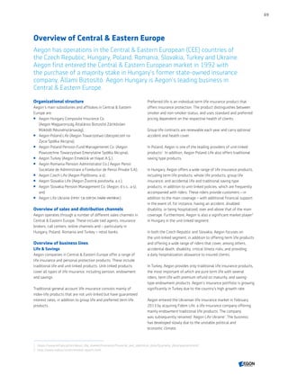 Overview of Central  Eastern Europe
Aegon has operations in the Central  Eastern European (CEE) countries of
the Czech Republic, Hungary, Poland, Romania, Slovakia, Turkey and Ukraine.
Aegon first entered the Central  Eastern European market in 1992 with
the purchase of a majority stake in Hungary's former state-owned insurance
company, Állami Biztosító. Aegon Hungary is Aegon’s leading business in
Central  Eastern Europe.
Organizational structure
Aegon’s main subsidiaries and affiliates in Central  Eastern
Europe are:
 Aegon Hungary Composite Insurance Co.
(Aegon Magyarország Általános Biztosító Zártkörűen
Működő Részvénytársaság);
 Aegon Poland Life (Aegon Towarzystwo Ubezpieczeń na
Życie Spółka Akcyjna);
 Aegon Poland Pension Fund Managemenet Co. (Aegon
Powszechne Towarzystwo Emerytalne Spółka Akcyjna);
 Aegon Turkey (Aegon Emeklilik ve Hayat A.Ş.);
 Aegon Romania Pension Administrator Co.( Aegon Pensii
Societate de Administrare a Fondurilor de Pensii Private S.A);
 Aegon Czech Life (Aegon Pojišťovna, a.s);
 Aegon Slovakia Life (Aegon Životná poisťovňa, a.s.);
 Aegon Slovakia Pension Management Co. (Aegon, d.s.s., a.s);
and
 Aegon Life Ukraine (ПРАТ ‘СК ЕЙГОН ЛАЙФ УКРАЇНА’).
Overview of sales and distribution channels
Aegon operates through a number of different sales channels in
Central  Eastern Europe. These include tied agents, insurance
brokers, call centers, online channels and – particularly in
Hungary, Poland, Romania and Turkey – retail banks.
Overview of business lines
Life  Savings
Aegon companies in Central  Eastern Europe offer a range of
life insurance and personal protection products. These include
traditional life and unit-linked products. Unit-linked products
cover all types of life insurance, including pension, endowment
and savings.
Traditional general account life insurance consists mainly of
index-life products that are not unit-linked but have guaranteed
interest rates, in addition to group life and preferred term life
products.
Preferred life is an individual term life insurance product that
offers insurance protection. The product distinguishes between
smoker and non-smoker status, and uses standard and preferred
pricing dependent on the respective health of clients.
Group life contracts are renewable each year and carry optional
accident and health cover.
In Poland, Aegon is one of the leading providers of unit-linked
products‍1
. In addition, Aegon Poland Life also offers traditional
saving type products.
In Hungary, Aegon offers a wide range of life insurance products,
including term life products, whole life products, group life
insurance, and accidental life and traditional saving type
products, in addition to unit-linked policies, which are frequently
accompanied with riders. These riders provide customers – in
addition to the main coverage – with additional financial support
in the event of, for instance, having an accident, disabled
disability, or being hospitalized, over and above that of the main
coverage. Furthermore, Aegon is also a significant market player‍2
in Hungary in the unit-linked segment.
In both the Czech Republic and Slovakia, Aegon focuses on
the unit-linked segment, in addition to offering term life products
and offering a wide range of riders that cover, among others,
accidental death, disability, critical illness risks, and providing
a daily hospitalization allowance to insured clients.
In Turkey, Aegon provides only traditional life insurance products,
the most important of which are pure term life with several
riders, term life with premium refund on maturity, and saving-
type endowment products. Aegon’s insurance portfolio is growing
significantly in Turkey due to the country's high growth rate.
Aegon entered the Ukrainian life insurance market in February
2013 by acquiring Fidem Life, a life insurance company offering
mainly endowment traditional life products. The company
was subsequently renamed 'Aegon Life Ukraine'. The business
has developed slowly due to the unstable political and
economic climate.
1	 https://www.knf.gov.pl/en/about_the_market/Insurance/Financial_and_statistical_data/Quarterly_data/quarterly.html
2	 http://www.mabisz.hu/en/market-reports.html
69
CONTENTS
 