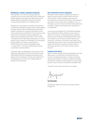 Navigating a complex regulatory landscape
While regulation of our industry is changing rapidly and
compliance costs are rising, with the right business model these
changes represent a clear opportunity. Indeed, Aegon has the
added competitive advantage of knowing how to operate
in rapidly changing markets due to its global presence.
Preparations for the European Union Solvency II Directive were
a considerable undertaking throughout the year. Gaining approval
for Aegon’s internal model in the Netherlands and the United
Kingdom in December was a significant achievement, and our
strong capital position was reflected in the fact that all our major
business units are above their respective target levels. I am
pleased that our estimated group Solvency II ratio of 160% is
in the upper end of our target range, meaning we are in a strong
position to return capital to our shareholders. Our strong capital
position enabled us to announce a share buyback of
EUR 400 million, and to increase the dividend yet again
– this year by 9% – in line with our dividend policy of having
a sustainable and growing dividend.
In November, Aegon was designated as one of a group of nine
Global Systemically Important Insurers (G-SII) by the Financial
Stability Board (FSB). We are engaging with supervisors with
regard to the G-SII Framework, and while some implications of
G-SII designation are not clear, we are making progress on
the plans we need to develop.
Our communities and our employees
Although this report provides a comprehensive overview of
Aegon’s financial activities, we take the impact we have on
the communities in which we operate, wider society and
the environment very seriously. For this reason, we are pleased to
also publish an annual review, which is available on aegon.com.
This explains our social, economic and environmental performance
and impacts, together with outlining how we create value for
our stakeholders.
I am proud to work alongside over 31,500 talented colleagues
who are dedicated to making a difference and who share my
passion for our purpose – to help people achieve a lifetime of
financial security. On behalf of the Management Board I would
like to express my sincere thanks for all their hard work and
commitment. Furthermore, I would like to thank Aegon’s many
shareholders for placing their trust in the company. Without their
support and investment, we would not be able to deliver on
the promises we make to our 30 million customers around
the world.
Looking to the future
Aegon is, I believe, well positioned to take advantage of the many
opportunities in our markets by connecting with ever more
customers and meeting their needs in a smooth and seamless
way across their lifetimes. This gives me confidence that Aegon
will achieve its strategic and financial objectives, and also create
long-term value for customers and therefore shareholders alike.
Thank you for your support and interest in our company.
Alex Wynaendts
Chief Executive Officer and Chairman of the Executive Board
of Aegon N.V.
7
CONTENTS
 