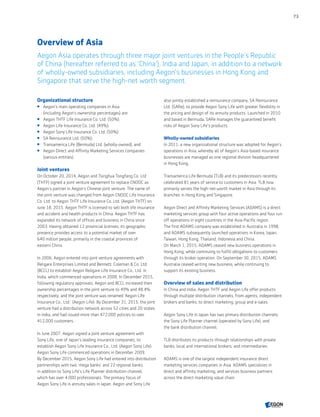 Overview of Asia
Aegon Asia operates through three major joint ventures in the People’s Republic
of China (hereafter referred to as 'China'), India and Japan, in addition to a network
of wholly-owned subsidiaries, including Aegon’s businesses in Hong Kong and
Singapore that serve the high-net worth segment.
Organizational structure
 Aegon’s main operating companies in Asia
(including Aegon’s ownership percentages) are:
 Aegon THTF Life Insurance Co. Ltd. (50%);
 Aegon Life Insurance Co. Ltd. (49%);
 Aegon Sony Life Insurance Co. Ltd. (50%);
 SA Reinsurance Ltd. (50%);
 Transamerica Life (Bermuda) Ltd. (wholly-owned); and
 Aegon Direct and Affinity Marketing Services companies
(various entities).
Joint ventures
On October 20, 2014, Aegon and Tsinghua Tongfang Co. Ltd
(THTF) signed a joint venture agreement to replace CNOOC as
Aegon’s partner in Aegon’s Chinese joint venture. The name of
the joint venture was changed from Aegon CNOOC Life Insurance
Co. Ltd. to Aegon THTF Life Insurance Co. Ltd. (Aegon THTF) on
June 18, 2015. Aegon THTF is licensed to sell both life insurance
and accident and health products in China. Aegon THTF has
expanded its network of offices and business in China since
2003. Having obtained 12 provincial licenses, its geographic
presence provides access to a potential market of over
640 million people, primarily in the coastal provinces of
eastern China.
In 2006, Aegon entered into joint venture agreements with
Religare Enterprises Limited and Bennett, Coleman  Co. Ltd.
(BCCL) to establish Aegon Religare Life Insurance Co., Ltd. in
India, which commenced operations in 2008. In December 2015,
following regulatory approvals, Aegon and BCCL increased their
ownership percentages in the joint venture to 49% and 48.4%
respectively, and the joint venture was renamed ‘Aegon Life
Insurance Co., Ltd.’ (Aegon Life). By December 31, 2015, the joint
venture had a distribution network across 52 cities and 20 states
in India, and had issued more than 472,000 policies to over
412,000 customers.
In June 2007, Aegon signed a joint venture agreement with
Sony Life, one of Japan's leading insurance companies, to
establish Aegon Sony Life Insurance Co., Ltd. (Aegon Sony Life).
Aegon Sony Life commenced operations in December 2009.
By December 2015, Aegon Sony Life had entered into distribution
partnerships with two 'mega banks' and 22 regional banks,
in addition to Sony Life's Life Planner distribution channel,
which has over 4,000 professionals. The primary focus of
Aegon Sony Life is annuity sales in Japan. Aegon and Sony Life
also jointly established a reinsurance company, SA Reinsurance
Ltd. (SARe), to provide Aegon Sony Life with greater flexibility in
the pricing and design of its annuity products. Launched in 2010
and based in Bermuda, SARe manages the guaranteed benefit
risks of Aegon Sony Life's products.
Wholly-owned subsidiaries
In 2011, a new organizational structure was adopted for Aegon’s
operations in Asia, whereby all of Aegon’s Asia-based insurance
businesses are managed as one regional division headquartered
in Hong Kong.
Transamerica Life Bermuda (TLB) and its predecessors recently
celebrated 81 years of service to customers in Asia. TLB now
primarily serves the high-net-worth market in Asia through its
branches in Hong Kong and Singapore.
Aegon Direct and Affinity Marketing Services (ADAMS) is a direct
marketing services group with four active operations and four run
off operations in eight countries in the Asia-Pacific region.
The first ADAMS company was established in Australia in 1998,
and ADAMS subsequently launched operations in Korea, Japan,
Taiwan, Hong Kong, Thailand, Indonesia and China.
On March 1, 2015, ADAMS ceased new business operations in
Hong Kong, while continuing to fulfill obligations to customers
through its broker operation. On September 30, 2015, ADAMS
Australia ceased writing new business, while continuing to
support its existing business.
Overview of sales and distribution
In China and India, Aegon THTF and Aegon Life offer products
through multiple distribution channels, from agents, independent
brokers and banks, to direct marketing, group and e-sales.
Aegon Sony Life in Japan has two primary distribution channels:
the Sony Life Planner channel (operated by Sony Life), and
the bank distribution channel.
TLB distributes its products through relationships with private
banks, local and international brokers, and intermediaries.
ADAMS is one of the largest independent insurance direct
marketing services companies in Asia. ADAMS specializes in
direct and affinity marketing, and services business partners
across the direct marketing value chain.
73
CONTENTS
 
