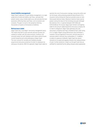 Asset liability management
Aegon Spain's approach to asset liability management is to make
projections of asset and liability cash flows, calculate their
present values using a market yield curve, and calculate the main
parameters affecting these cash flows, such as duration and
convexity. The goal is to lock in the spread by matching
the duration of assets to the duration of liabilities.
Reinsurance ceded
Aegon Spain has a 'one Aegon' reinsurance management policy.
This means that both its joint ventures and own business are
treated as a whole, with the same economic conditions and
reinsurers panel, but with individual profit shares without losses
carried forward by each entity belonging to Aegon Spain.
The main contract for mortality and morbidity provides
proportional reinsurance protection for both its individual risk
and group risk policies. With this approach, Aegon Spain seeks to
optimize the cost of reinsurance coverage, sharing the profits and
not the losses, while achieving prudential diversification of its
insurance risk by limiting the maximum possible losses on risks
that exceed retention levels. Maximum retention levels vary by
product and by the nature of the risk being reinsured, although
the retention limit is in general between EUR 9,000 and
EUR 60,000 per life insured. Aegon Spain remains contingently
liable for the amount ceded should the reinsurance company fail
to meet its obligations. Aegon Spain generally only uses
reinsurance companies that have a Standard  Poor credit rating
of 'A' or higher. Aegon’s Group Reinsurance Use Committee is
involved in the pre-approval of reinsurers, and the selection of
reinsurers where a reinsurer has a rating below 'A'. In addition,
to reduce its exposure to defaults, Aegon Spain has several
reinsurers on its panel and regularly monitors the creditworthiness
of each. Further protection is taken out through funds that are
withheld for investment by the ceding company where appropriate.
79
CONTENTS
 