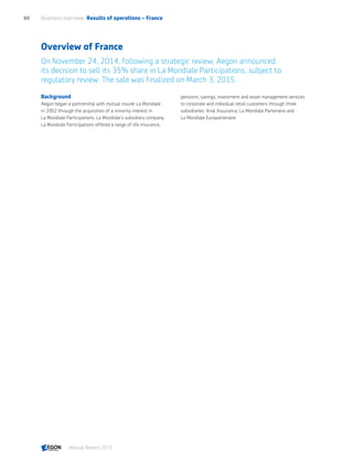Overview of France
On November 24, 2014, following a strategic review, Aegon announced
its decision to sell its 35% share in La Mondiale Participations, subject to
regulatory review. The sale was finalized on March 3, 2015.
Background
Aegon began a partnership with mutual insurer La Mondiale
in 2002 through the acquisition of a minority interest in
La Mondiale Participations, La Mondiale’s subsidiary company.
La Mondiale Participations offered a range of life insurance,
pensions, savings, investment and asset management services
to corporate and individual retail customers through three
subsidiaries: Arial Assurance, La Mondiale Partenaire and
La Mondiale Europartenaire.
Business overview  Results of operations – France80
Annual Report 2015 CONTENTS
 