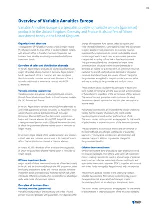 Overview of Variable Annuities Europe
Variable Annuities Europe is a specialist provider of variable annuity (guarantee)
products in the United Kingdom, Germany and France. It also offers offshore
investment bonds in the United Kingdom.
Organizational structure
The legal entity of Variable Annuities Europe is Aegon Ireland
PLC (Aegon Ireland). Its main office is located in Dublin, Ireland,
with a branch office in Frankfurt, Germany. It operates two
business lines: variable annuities (guarantees) and offshore
investment bonds.
Overview of sales and distribution channels
In the UK, Aegon Ireland products are sold exclusively through
Aegon UK’s retail advisor channel. In Germany, Aegon Ireland
has its own branch office in Frankfurt and has a number of
distributors and a customer service team. Business in France
is conducted through a reinsurance contract with AG2R
La Mondiale.
Variable annuities (guarantees)
Variable annuities are advised products distributed primarily
through financial advisors and banks in three European markets:
the UK, Germany and France.
In the UK, Aegon Ireland variable annuities (often referred to as
unit-linked guarantees) are sold exclusively via Aegon UK’s retail
advisor channel, and are distributed through the Aegon
Retirement Choices (ARC) and One Retirement propositions,
banks, and financial advisors. In July 2015, Aegon UK launched
a new guaranteed pension product (Secure Retirement Income),
of which the guaranteed lifetime income option is reinsured to
Aegon Ireland.
In Germany, Aegon Ireland offers variable annuities and employs
a direct sales and customer service team in its Frankfurt branch
office. The key distribution channel is financial advisors.
In France, AG2R La Mondiale offers a variable annuity product,
of which the guaranteed lifetime income option is reinsured to
Aegon Ireland.
Offshore investment bonds
Aegon Ireland offshore investment bonds are offered exclusively
in the UK, and are distributed through the ARC proposition, other
third-party propositions, banks and financial advisors. Offshore
investment bonds are traditionally marketed to high-net-worth
individuals. Offshore contracts offer considerable tax advantages
and a wide choice of investment options.
Overview of business lines
Variable annuities (guarantees)
Variable annuity products are essentially unit-linked life and
pension insurance products with guarantees. They typically offer
a range of investment fund options linked to equities and
fixed-interest investments. Some options enable the policyholder
to select assets in fixed proportions. Increasingly, however,
investment fund options aim to control fund volatility around
certain target levels. In each case, an appropriate guarantee
charge is set according to fund risk or fixed equity content.
The guarantees offered may take several different forms:
a minimum level of future lifetime income (immediate or
deferred), an income for a defined term, or a minimum return of
capital at the end of a defined period. Optional or integrated
minimum death benefits are also usually offered. Charges for
the guarantees are applied to the policyholder's account value,
and vary according to the guarantee and the fund choice.
These products allow a customer to participate in equity and
bond market performance with the assurance of a minimum level
of future benefit, regardless of the performance of their account.
The various forms of guarantee enable customers to select
the minimum benefit options that best suit their own capital or
income needs.
Policyholder contributions are invested in the chosen underlying
fund(s). For the majority of products, the client selects
investment options based on their preferred level of risk.
The assets related to this product are segregated for the benefit
of policyholders in separate accounts of the insurance company.
The policyholder's account value reflects the performance of
the selected funds less charges, withdrawals or guarantee
payments. The insurance provider earns administration and
expense charges, in addition to guarantee charges for
the guaranteed benefits.
Offshore investment bonds
Offshore investment bond products are open-ended unit-linked
life insurance products. They offer a wide variety of investment
choices, making it possible to invest in a broad range of external
assets, such as collective investment schemes, unit trusts, and
open-ended investment companies (OEICs), together with internal
unit-linked funds managed by Aegon Ireland, and cash deposits.
The premiums paid are invested in the underlying funds as
selected by customers. Alternatively, customers may request
the appointment of a specialist fund manager to select
the underlying funds on an advisory or discretionary basis.
The assets related to this product are segregated for the benefit
of policyholders in separate accounts of the insurance company.
81
CONTENTS
 