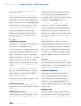 These separate accounts are classified as investments for
the account of policyholders.
Offshore bond products enable customers to make regular
withdrawals from their policy, provided there is sufficient value
in the underlying fund. The death benefit is typically 100.1% of
the surrender value of the policy on the death of the last life
assured. Offshore bond products do not have explicit guarantees.
The surrender value reflects the performance of the funds
selected by the client. The final surrender value of the policy
may therefore be less than that of the original investment.
The account value of offshore bond products reflects
the performance of the funds. The insurance provider earns
ongoing administration and expense charges on the policy.
Collected surrender charges are typically applied to recoup
deferred acquisition costs.
Competition
Variable annuities (guarantees)
There was no material change in the competitive environment for
variable annuities in Europe in 2015 as challenging economic and
financial conditions limited new product launches.
In the UK, Variable Annuities Europe has two direct competitors:
Axa and MetLife. Following the introduction of pension reforms
in the UK in April 2015, the market for retirement income
products is expected to grow – especially for those products
offering income guarantees. New retirement income products are
expected to come to market in 2016. While this is a challenge for
Variable Annuities Europe, it is also an opportunity to grow
the market for retirement income products. Due to the new
pension reforms, Aegon launched Secure Retirement Income,
a variable annuity pension product offering guaranteed lifetime
income.
In Germany, several competitors offer variable annuity type
products, but they are generally not essential to their overall
offering. The main competitors for variable annuity business are
Canada Life and Swiss Life. Other providers include Allianz,
Generali, Helvetia and Standard Life.
In France, AXA and Allianz are the only other providers offering
variable annuities other than AG2R La Mondiale.
Offshore investment bonds
In recent years, the UK offshore investment bond market has
been increasingly concentrated among the largest companies and
is highly competitive.
Regulation and supervision
Aegon Ireland is registered as a life insurance company in Ireland
under the European Communities (Life Assurance) Framework
Regulations 1994 (the 1994 Regulations), which implement
the Consolidated Life Directive in Ireland. Aegon Ireland is
regulated by the Central Bank of Ireland. As an Irish-authorized
life insurance company, Aegon Ireland may undertake life
insurance business in any member state of the European
Economic Area on either a freedom of services (FOS) or freedom
of establishment (FOE) basis, subject to the notification
requirements set out in the 1994 Regulations.
Aegon Ireland operates on an FOE basis in Germany (with
a branch office in Frankfurt) and on an FOS basis in the UK,
selling life insurance products in Class III (contracts linked to
investment funds) and Class I (life insurance and contracts to pay
annuities on human life), excluding contracts written in Class II
(contracts of insurance to provide a sum on marriage or on
the birth of a child). Aegon Ireland must comply with the general
good provisions that apply to insurers selling such policies in
each jurisdiction.
The Central Bank of Ireland has sole responsibility for
the prudential supervision and regulation of Aegon Ireland.
For this reason, Aegon Ireland's entire business, state of solvency,
establishment and maintenance of technical reserves, quality
of corporate governance, risk management, and internal control
systems are all subject to monitoring and supervision by
the Central Bank of Ireland. Aegon Ireland is required to submit
annual returns to the Central Bank of Ireland, and is subject to
annual review meetings and themed visits. The Central Bank of
Ireland has wide powers of intervention in all areas of Aegon
Ireland's business.
Solvency II
As of January 1, 2016, when Solvency II became effective,
Aegon Ireland has been using the Standard Formula to calculate
the solvency position of its insurance activities. The combined
Solvency II position of the activities of Variable Annuities Europe
on December 31, 2015, is estimated to be ~125%.
Asset liability management
Variable Annuities Europe’s main market exposures arise from
the guarantees provided on Variable Annuity (guarantee)
products. The primary exposure is to changes in equity and
interest rates. Variable Annuities Europe employs a dynamic
hedge programme to mitigate these financial market risks
associated with the guarantees provided. On a daily basis, and
if necessary on an intra-day basis, the hedge positions are
reviewed and updated. Instruments used for the hedge program
include equity futures, total return swaps, variance swaps and
interest rate swaps.
Reinsurance ceded
While Aegon Ireland does not cede any reinsurance, it does
accept reinsurance of certain guarantee lifetime income options
on behalf of Aegon UK, including the new guaranteed pension
product – Secure Retirement Income – and AG2R La Mondiale.
Business overview  Results of operations – Variable Annuities Europe82
Annual Report 2015 CONTENTS
 
