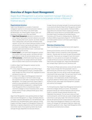 Overview of Aegon Asset Management
Aegon Asset Management is an active investment manager that uses its
investment management expertise to help people achieve a lifetime of
financial security.
Organizational structure
Aegon Asset Management is a provider of investment
management expertise to institutional and private investors
around the world. It has offices in the United States,
the Netherlands, the United Kingdom, Hungary, Spain, and
Hong Kong. It operates under three main brands:
 Aegon Asset Management specializes in providing clients
with a range of high-quality investment solutions across asset
classes, including fixed income, equities, real estate, absolute
return, liability-driven, and multi-asset and balance sheet
solutions. Its focus lies on illiquid investment products. A long
and successful history of partnership with Aegon’s insurance
businesses has enabled Aegon Asset Management to
establish experienced investment teams, a solid asset base
and proven long-term records;
 Kames Capital is a UK-based asset management company
that provides fixed income, equities, real estate and multi-
asset solutions to both UK and international clients; and
 TKP Investments is a Netherlands-based fiduciary manager
that is recognized for its manager selection and tailored
advice on balance sheet solutions for the pension market.
In addition, Aegon Asset Management operates two key
strategic partnerships:
 In China, Aegon Asset Management owns 49% of Aegon
Industrial Fund Management Company, a Shanghai-based
asset manager that offers mutual funds, segregated accounts
and advisory services; and
 On June 4, 2015, Aegon Asset Management entered into
a strategic partnership for the French market through
the acquisition of a 25% stake in La Banque Postale Asset
Management. This strategic partnership supports Aegon’s
ambition to grow and diversify its customer base through
associated distribution arrangements. La Banque Postale
Asset Management offers a comprehensive range of
investment strategies to French institutional clients, and to
private investors through La Banque Postale group’s retail
banking network.
Aegon Asset Management's main operating entities are Aegon
USA Investment Management LLC, Aegon USA Realty Advisors
LLC, Aegon Investment Management B.V. (the Netherlands), TKP
Investments B.V. (the Netherlands), Kames Capital plc (United
Kingdom) and Aegon Hungary Fund Management Company Zrt.
Depending on regulatory requirements and the local business
environment, boards of local operating entities may include
oversight through independent non-executive directors.
Strategic direction and global oversight of business performance
is executed by the Board of Aegon Asset Management with both
global and local roles and responsibilities. The Board (AAM) is
supported by the Governance Risk  Compliance Committee
(AAM) and its Human Resources Committee (AAM), along with
the Global Product Committee and the Global Steering
Committee, which focuses on strategy execution. Members of
the Board (AAM) are appointed by Aegon N.V. The Risk Advisory
Committee and Remuneration Committee support Aegon’s
oversight of AAM.
Overview of business lines
Aegon Asset Management has three distinct client segments.
General account business consists of funds held on the balance
sheet of Aegon insurance companies to meet policyholder
liabilities – typically when the insurer has given the policyholder
a guarantee. These assets are managed to match the insurers'
liabilities. As a rule, general account assets are managed in
a closed architecture structure, and the main asset classes are
fixed income and mortgage loans. Aegon Asset Management
also manages Aegon’s general account derivatives book.
The majority of affiliate sales business consists of funds sold by
Aegon insurers through which the policyholder’s return is
determined by the investment return of the fund. These funds
have various legal structures, and are usually managed against
a benchmark or peer group target. The main asset classes include
fixed income, equities, real estate, mortgage loans and
alternatives. In the United States and the United Kingdom,
a significant element of Affiliate Sales is conducted on an open
architecture basis, where Aegon Asset Management competes
with external fund managers.
For third-party business, Aegon Asset Management distributes its
investment strategies directly to its clients. The wholesale
businesses typically sell collective investment vehicles (mutual
funds) to customers through wholesale distributors and
independent intermediaries. The main asset classes are fixed
income and equities, and the funds are usually managed against
a benchmark or peer group target. The institutional businesses
typically sell tailored services to large corporations or pension
funds. Aegon Asset Management employs a full range of asset
classes, and manages the funds against objectives, targets and
risk profiles agreed with clients. Aegon Asset Management offers
both absolute and relative return products.
83
CONTENTS
 