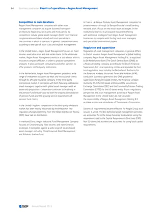 Competition in main locations
Aegon Asset Management competes with other asset
management companies to acquire business from open-
architecture Aegon insurance units and third parties. Its
competitors include global asset managers (both from financial
conglomerates and stand-alone) and local specialists in
the countries in which it operates. In general, competition varies
according to the type of asset class and style of management.
In the United States, Aegon Asset Management focuses on fixed
income, asset allocation and real estate loans. In the wholesale
market, Aegon Asset Management works as a sub-advisor with its
insurance company affiliates in order to produce competitive
products. It also works with consultants and other partners to
offer products to third-party institutions.
In the Netherlands, Aegon Asset Management provides a wide
range of investment solutions to retail and institutional clients
through its affiliate insurance company. In the third-party
institutional market, it competes with both fiduciary and balance
sheet managers, together with global asset managers with an
asset-only proposition. Competition continues to be strong in
the pension fund industry due to both the ongoing consolidation
of pension funds and the growing service requirements of
pension fund clients.
In the United Kingdom, competition in the third-party wholesale
market has been heavily influenced by the effect that new
regulatory changes stemming from the Retail Distribution Review
(RDR) have had on distribution.
In mainland China, Aegon Industrial Fund Management Company
focuses on Chinese equity, fixed income, and money market
strategies. It competes against a wide range of locally-based
asset managers including China Universal Asset Management
and Alibaba’s Yuebao fund.
In France, La Banque Postale Asset Management competes for
private investors through La Banque Postale’s retail banking
network, with a focus on new multi-asset strategies. In the
institutional market, it will expand its current offering
with additional strategies from Aegon Asset Management
businesses to compete with the big local asset managers
and specialized international players.
Regulation and supervision
Regulation of asset management companies in general differs
to that of insurers. Aegon Asset Management's global holding
company, Aegon Asset Management Holding B.V., is regulated
by De Nederlandse Bank (The Dutch Central Bank (DNB)) as
a financial holding company according to the Dutch Financial
Supervision Act. Local operating entities are regulated by their
local regulators, most notably the Netherlands Authority for
the Financial Markets (Autoriteit Financiële Markten (AFM),
conduct of business supervision) and DNB (prudential
supervision) for Dutch-based entities, the Financial Conduct
Authority (FCA) for UK-based entities and the Securities 
Exchange Commission (SEC) and the Commodity Futures Trading
Commission (CFTC) for the US-based entity. From a regulatory
perspective, the asset management activities of Aegon Asset
Management in the United States do not fall under
the responsibility of Aegon Asset Management Holding B.V
as these entities are subsidiaries of Transamerica Corporation.
Solvency II requirements became effective for Aegon Group as of
January 1, 2016. The EU-domiciled asset management activities
are accounted for in the Group Solvency II calculation using the
requirements set by the Capital Requirements Directives (CRD).
Non EU-domiciled activities are accounted for using local capital
requirements.
Business overview  Results of operations – Aegon Asset Management84
Annual Report 2015 CONTENTS
 