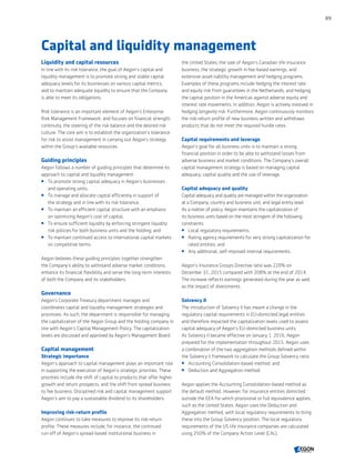 Capital and liquidity management
Liquidity and capital resources
In line with its risk tolerance, the goal of Aegon’s capital and
liquidity management is to promote strong and stable capital
adequacy levels for its businesses on various capital metrics,
and to maintain adequate liquidity to ensure that the Company
is able to meet its obligations.
Risk tolerance is an important element of Aegon’s Enterprise
Risk Management Framework, and focuses on financial strength,
continuity, the steering of the risk balance and the desired risk
culture. The core aim is to establish the organization's tolerance
for risk to assist management in carrying out Aegon’s strategy
within the Group's available resources.
Guiding principles
Aegon follows a number of guiding principles that determine its
approach to capital and liquidity management:
 To promote strong capital adequacy in Aegon’s businesses
and operating units;
 To manage and allocate capital efficiently in support of
the strategy and in line with its risk tolerance;
 To maintain an efficient capital structure with an emphasis
on optimizing Aegon’s cost of capital;
 To ensure sufficient liquidity by enforcing stringent liquidity
risk policies for both business units and the holding; and
 To maintain continued access to international capital markets
on competitive terms.
Aegon believes these guiding principles together strengthen
the Company's ability to withstand adverse market conditions,
enhance its financial flexibility and serve the long-term interests
of both the Company and its stakeholders.
Governance
Aegon’s Corporate Treasury department manages and
coordinates capital and liquidity management strategies and
processes. As such, the department is responsible for managing
the capitalization of the Aegon Group and the holding company in
line with Aegon’s Capital Management Policy. The capitalization
levels are discussed and approved by Aegon’s Management Board.
Capital management
Strategic importance
Aegon’s approach to capital management plays an important role
in supporting the execution of Aegon’s strategic priorities. These
priorities include the shift of capital to products that offer higher
growth and return prospects, and the shift from spread business
to fee business. Disciplined risk and capital management support
Aegon’s aim to pay a sustainable dividend to its shareholders.
Improving risk-return profile
Aegon continues to take measures to improve its risk-return
profile. These measures include, for instance, the continued
run-off of Aegon’s spread-based institutional business in
the United States, the sale of Aegon’s Canadian life insurance
business, the strategic growth in fee-based earnings, and
extensive asset-liability management and hedging programs.
Examples of these programs include hedging the interest rate
and equity risk from guarantees in the Netherlands, and hedging
the capital position in the Americas against adverse equity and
interest rate movements. In addition, Aegon is actively involved in
hedging longevity risk. Furthermore, Aegon continuously monitors
the risk-return profile of new business written and withdraws
products that do not meet the required hurdle rates.
Capital requirements and leverage
Aegon’s goal for all business units is to maintain a strong
financial position in order to be able to withstand losses from
adverse business and market conditions. The Company's overall
capital management strategy is based on managing capital
adequacy, capital quality and the use of leverage.
Capital adequacy and quality
Capital adequacy and quality are managed within the organization
at a Company, country and business unit, and legal entity level.
As a matter of policy, Aegon maintains the capitalization of
its business units based on the most stringent of the following
constraints:
 Local regulatory requirements;
 Rating agency requirements for very strong capitalization for
rated entities; and
 Any additional, self-imposed internal requirements.
Aegon’s Insurance Groups Directive ratio was 220% on
December 31, 2015 compared with 208% at the end of 2014.
The increase reflects earnings generated during the year as well
as the impact of divestments.
Solvency II
The introduction of Solvency II has meant a change in the
regulatory capital requirements in EU-domiciled legal entities
and therefore impacted the capitalization levels used to assess
capital adequacy of Aegon’s EU-domiciled business units.
As Solvency II became effective on January 1, 2016, Aegon
prepared for the implementation throughout 2015. Aegon uses
a combination of the two aggregation methods defined within
the Solvency II framework to calculate the Group Solvency ratio:
 Accounting Consolidation-based method; and
 Deduction and Aggregation method.
Aegon applies the Accounting Consolidation-based method as
the default method. However, for insurance entities domiciled
outside the EEA for which provisional or full equivalence applies,
such as the United States, Aegon uses the Deduction and
Aggregation method, with local regulatory requirements to bring
these into the Group Solvency position. The local regulatory
requirements of the US life insurance companies are calculated
using 250% of the Company Action Level (CAL).
89
CONTENTS
 
