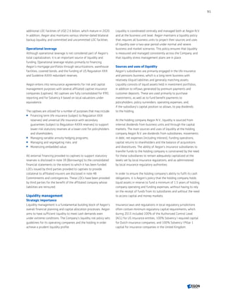 additional LOC facilities of USD 2.6 billion, which mature in 2020.
In addition, Aegon also maintains various shorter-dated bilateral
backup liquidity, and committed and uncommitted LOC facilities.
Operational leverage
Although operational leverage is not considered part of Aegon’s
total capitalization, it is an important source of liquidity and
funding. Operational leverage relates primarily to financing
Aegon’s mortgage portfolios through securitizations, warehouse
facilities, covered bonds, and the funding of US Regulation XXX
and Guideline AXXX redundant reserves.
Aegon enters into reinsurance agreements for risk and capital
management purposes with several affiliated captive insurance
companies (captives). All captives are fully consolidated for IFRS
reporting and for Solvency II based on local valuations under
equivalence.
The captives are utilized for a number of purposes that may include:
 Financing term life insurance (subject to Regulation XXX
reserves) and universal life insurance with secondary
guarantees (subject to Regulation AXXX reserves) to support
lower-risk statutory reserves at a lower cost for policyholders
and shareholders;
 Managing variable annuity hedging programs;
 Managing and segregating risks; and
 Monetizing embedded value.
All external financing provided to captives to support statutory
reserves is disclosed in note 39 (Borrowings) to the consolidated
financial statements to the extent to which it has been funded.
LOCs issued by third parties provided to captives to provide
collateral to affiliated insurers are disclosed in note 48
Commitments and contingencies. These LOCs have been provided
by third parties for the benefit of the affiliated company whose
liabilities are reinsured.
Liquidity management
Strategic importance
Liquidity management is a fundamental building block of Aegon’s
overall financial planning and capital allocation processes. Aegon
aims to have sufficient liquidity to meet cash demands even
under extreme conditions. The Company's liquidity risk policy sets
guidelines for its operating companies and the holding in order
achieve a prudent liquidity profile.
Liquidity is coordinated centrally and managed both at Aegon N.V.
and at the business unit level. Aegon maintains a liquidity policy
that requires all business units to project their sources and uses
of liquidity over a two-year period under normal and severe
business and market scenarios. This policy ensures that liquidity
is measured and managed consistently across the Company, and
that liquidity stress management plans are in place.
Sources and uses of liquidity
Aegon’s subsidiaries are primarily engaged in the life insurance
and pensions business, which is a long-term business with
relatively illiquid liabilities and generally matching assets.
Liquidity consists of liquid assets held in investment portfolios,
in addition to inflows generated by premium payments and
customer deposits. These are used primarily to purchase
investments, as well as to fund benefit payments to
policyholders, policy surrenders, operating expenses, and,
if the subsidiary's capital position so allows, to pay dividends
to the holding.
At the holding company Aegon N.V., liquidity is sourced from
internal dividends from business units and through the capital
markets. The main sources and uses of liquidity at the holding
company Aegon N.V. are dividends from subsidiaries, movements
in debt, net expenses (including interest), funding operations,
capital returns to shareholders and the balance of acquisitions
and divestitures. The ability of Aegon’s insurance subsidiaries to
transfer funds to the holding company is constrained by the need
for these subsidiaries to remain adequately capitalized at the
levels set by local insurance regulations, and as administered
by local insurance regulatory authorities.
In order to ensure the holding company's ability to fulfil its cash
obligations, it is Aegon’s policy that the holding company holds
liquid assets in reserve to fund a minimum of 1.5 years of holding
company operating and funding expenses, without having to rely
on the receipt of funds from its subsidiaries and without the need
to access capital and money markets.
Insurance laws and regulations in local regulatory jurisdictions
often contain minimum regulatory capital requirements, which
during 2015 included 100% of the Authorized Control Level
(ACL) for US insurance entities, 100% Solvency I required capital
for Dutch insurance companies, and 100% Solvency I Pillar 1
capital for insurance companies in the United Kingdom.
91
CONTENTS
 