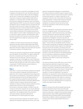 Insurers and reinsurers are required to hold eligible own funds
in addition to the assets held to cover the technical provisions
in order to ensure that they are able to meet their obligations
over the next 12 months with a probability of at least 99.5%
(insurance or reinsurance company’s balance sheet ability to
withstand a 1-in-200-year event). The buffer that insurance
and reinsurance companies are required to hold is the Solvency
Capital Requirement (SCR). Insurance and reinsurance companies
are allowed to: (a) use a standard formula to calculate their SCR
(the rules for which are set out in detail in the Solvency II rules
and guidelines); (b) use an internal model (for which the approval
of the supervisory authorities is required); or (c) use a partial
internal model (a combination of the standard formula and an
internal model). An internal model is developed by the insurance
or reinsurance company in question, and should better reflect
the actual risk profile of the insurance or reinsurance company
than the standard formula. Aegon (as a group) uses a partial
internal model.
In addition to the SCR, insurance and reinsurance companies
should also calculate a Minimum Capital Requirement (MCR).
This represents a lower level of financial security than the SCR,
below which the level of eligible own funds held by the insurance
or reinsurance company is not allowed to drop.
Insurance and reinsurance companies are required to hold eligible
own funds against the SCR and MCR. The capital is divided into
three tiers in accordance with the quality of the own funds.
The lower tiers of own funds (tier 2 and tier 3) may only
represent a certain part of the eligible own funds. Furthermore,
the SCR may be covered up to limited amounts with off-balance
sheet own funds (‘ancillary own funds’ such as letters of credits
or guarantees). The MCR should be covered entirely by on-
balance sheet items (‘basic own funds’).
Pillar 2
Under Pillar 2, insurance and reinsurance companies are required
to set up and maintain an adequate and effective system of
governance, which includes an appropriate internal organization
(such as policies and procedures), a risk governance system and
an effective assessment of the risk and solvency position of
the company (including a prospective assessment of risks),
through the Own Risk and Solvency Assessment (ORSA) process.
In general, Solvency II requires insurance and reinsurance
companies to maintain an effective system of governance that is
proportionate to the nature, scale and complexity of
the insurance or reinsurance company. A number of risks that
insurance or reinsurance companies face can only be addressed
through proper governance structures, rather than quantitative
requirements. The management body of the insurance or
reinsurance company is ultimately responsible for
the maintenance of an effective governance system.
Insurance and reinsurance companies are required to have an
adequate and transparent organizational structure, with a clear
allocation and appropriate segregation of responsibilities.
The system of governance should be subject to regular internal
review. Solvency II requires insurance and reinsurance companies
to have written policies in a number of areas (such as risk
management, internal control, internal audit and outsourcing
(where appropriate)). A number of key functions are required
to be part of the system of governance (compliance, risk
management, the actuarial function and internal audit).
The persons responsible for these functions are required
to be fit and proper.
The Pillar 2 requirements include specific requirements relating
to the risk management system. This should cover at least
the following areas: underwriting and reserving, asset-liability
matching, investments (in particular derivatives and similar
commitments), liquidity and concentration risk management,
operational risk management, reinsurance and other risk
mitigating techniques. Risk management relating to Solvency II is
discussed in further detail in the section risk management on
page 87. As part of the risk management system, insurance
and reinsurance undertakings are required to undertake an ORSA,
which includes the overall solvency needs of the undertaking,
taking into account the risk profile, risk tolerance limits and
business strategy, the ongoing compliance with Solvency II capital
requirements and rules regarding technical provisions, and
the extent to which the risk profile of the undertaking deviates
from the assumptions underlying the calculation of the SCR.
Solvency II Pillar 2 requirements also include detailed
requirements with respect to outsourcing, including intra
group outsourcing.
The Supervisory Review Process (SRP), which is part of Pillar 2,
allows supervisory authorities to supervise the ongoing
compliance of insurance and reinsurance undertakings with
Solvency II requirements. Possible enforcement measures include
the imposition of capital add-ons (for instance in the event that
the risk profile of the undertaking deviates from the SCR
calculation or if there are weaknesses in the system of
governance), the requirement to submit and execute a recovery
plan (in the event of a (threatening) breach of the SCR or MCR),
and ultimately the revocation of an insurance or reinsurance
license (to the extent the measures relate to an EU licensed
insurance or reinsurance undertaking and not to the group as
a whole, which does not have a license).
Pillar 3
Solvency II introduces new and more detailed reporting and
disclosure requirements than formerly prescribed under
the Solvency I framework. These requirements include non-public
supervisory reporting on a quarterly and annual basis through
regular supervisory reports (RSR), complemented by detailed
quantitative reporting templates (QRTs) containing detailed
financial data. In addition, it will be a requirement to publish
a Solvency and Financial Condition Report (SFCR) on an
annual basis.
95
CONTENTS
 