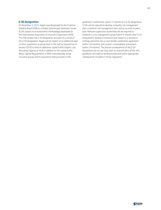 G-SII designation
On November 3, 2015, Aegon was designated by the Financial
Stability Board (FSB) as a Global Systemically Important Insurer
(G-SII), based on an assessment methodology developed by
the International Association of Insurance Supervisors (IAIS).
The FSB reviews the G-SII designation annually. As a result of
the G-SII designation, Aegon will be subject to an additional layer
of direct supervision at group level. G-SIIs will be required (as of
January 2019) to hold an additional capital buffer (Higher Loss
Absorbing Capacity or HLA) in addition to the capital buffer
(Basic Capital Requirements or BCR) internationally active
insurance groups will be required to hold pursuant to IAIS
guidelines. Furthermore, within 12 months of a G-SII designation,
G-SIIs will be required to develop a liquidity risk management
plan, a systemic risk management plan, and an ex ante recovery
plan. Relevant supervisory authorities will be required to:
establish a crisis management group (within 6 months after G-SII
designation); develop a resolution plan based on a resolution
strategy and enter into a cross-border cooperation agreement
(within 18 months); and conduct a resolvability assessment
(within 24 months). The precise consequences of the G-SII
designation are not yet fully clear, as relevant parts of the IAIS
guidelines still need to be determined (and where appropriate,
subsequently included in formal regulation).
97
CONTENTS
 