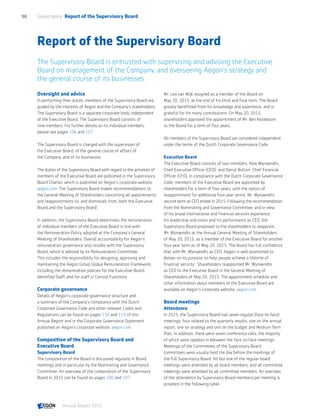 Report of the Supervisory Board
The Supervisory Board is entrusted with supervising and advising the Executive
Board on management of the Company, and overseeing Aegon’s strategy and
the general course of its businesses.
Oversight and advice
In performing their duties, members of the Supervisory Board are
guided by the interests of Aegon and the Company’s stakeholders.
The Supervisory Board is a separate corporate body, independent
of the Executive Board. The Supervisory Board consists of
nine members. For further details on its individual members,
please see pages 106 and 107.
The Supervisory Board is charged with the supervision of
the Executive Board, of the general course of affairs of
the Company, and of its businesses.
The duties of the Supervisory Board with regard to the activities of
members of the Executive Board are published in the Supervisory
Board Charter, which is published on Aegon’s corporate website,
aegon.com. The Supervisory Board makes recommendations to
the General Meeting of Shareholders concerning all appointments
and reappointments to, and dismissals from, both the Executive
Board and the Supervisory Board.
In addition, the Supervisory Board determines the remuneration
of individual members of the Executive Board in line with
the Remuneration Policy adopted at the Company's General
Meeting of Shareholders. Overall accountability for Aegon’s
remuneration governance also resides with the Supervisory
Board, which is advised by its Remuneration Committee.
This includes the responsibility for designing, approving and
maintaining the Aegon Group Global Remuneration Framework,
including the remuneration policies for the Executive Board,
Identified Staff, and for staff in Control Functions.
Corporate governance
Details of Aegon’s corporate governance structure and
a summary of the Company's compliance with the Dutch
Corporate Governance Code and other relevant Codes and
Regulations can be found on pages 116 and 119 of this
Annual Report and in the Corporate Governance Statement
published on Aegon’s corporate website, aegon.com.
Composition of the Supervisory Board and
Executive Board
Supervisory Board
The composition of the Board is discussed regularly in Board
meetings and in particular by the Nominating and Governance
Committee. An overview of the composition of the Supervisory
Board in 2015 can be found on pages 106 and 107.
Mr. Leo van Wijk resigned as a member of the Board on
May 20, 2015, at the end of his third and final term. The Board
greatly benefitted from his knowledge and experience, and is
grateful for his many contributions. On May 20, 2015,
shareholders approved the appointment of Mr. Ben Noteboom
to the Board for a term of four years.
All members of the Supervisory Board are considered independent
under the terms of the Dutch Corporate Governance Code.
Executive Board
The Executive Board consists of two members, Alex Wynaendts,
Chief Executive Officer (CEO), and Darryl Button, Chief Financial
Officer (CFO). In compliance with the Dutch Corporate Governance
Code, members of the Executive Board are appointed by
shareholders for a term of four years, with the option of
reappointment for additional four-year terms. Mr. Wynaendts'
second term as CEO ended in 2015. Following the recommendation
from the Nominating and Governance Committee, and in view
of his broad international and financial services experience,
his leadership and vision and his performance as CEO, the
Supervisory Board proposed to the shareholders to reappoint
Mr. Wynaendts at the Annual General Meeting of Shareholders
of May 20, 2015, as a member of the Executive Board for another
four-year term as of May 20, 2015. The Board has full confidence
that with Mr. Wynaendts as CEO, Aegon is well-positioned to
deliver on its purpose ‘to help people achieve a lifetime of
financial security’. Shareholders reappointed Mr. Wynaendts
as CEO to the Executive Board in the General Meeting of
Shareholders of May 20, 2015. The appointment schedule and
other information about members of the Executive Board are
available on Aegon’s corporate website, aegon.com.
Board meetings
Attendance
In 2015, the Supervisory Board had seven regular (face-to-face)
meetings: four related to the quarterly results, one on the annual
report, one on strategy and one on the budget and Medium Term
Plan. In addition, there were seven conference calls, the majority
of which were updates in between the face-to-face meetings.
Meetings of the Committees of the Supervisory Board
committees were usually held the day before the meetings of
the full Supervisory Board. All but one of the regular board
meetings were attended by all board members, and all committee
meetings were attended by all committee members. An overview
of the attendance by Supervisory Board members per meeting is
provided in the following table.
Governance  Report of the Supervisory Board98
Annual Report 2015 CONTENTS
 