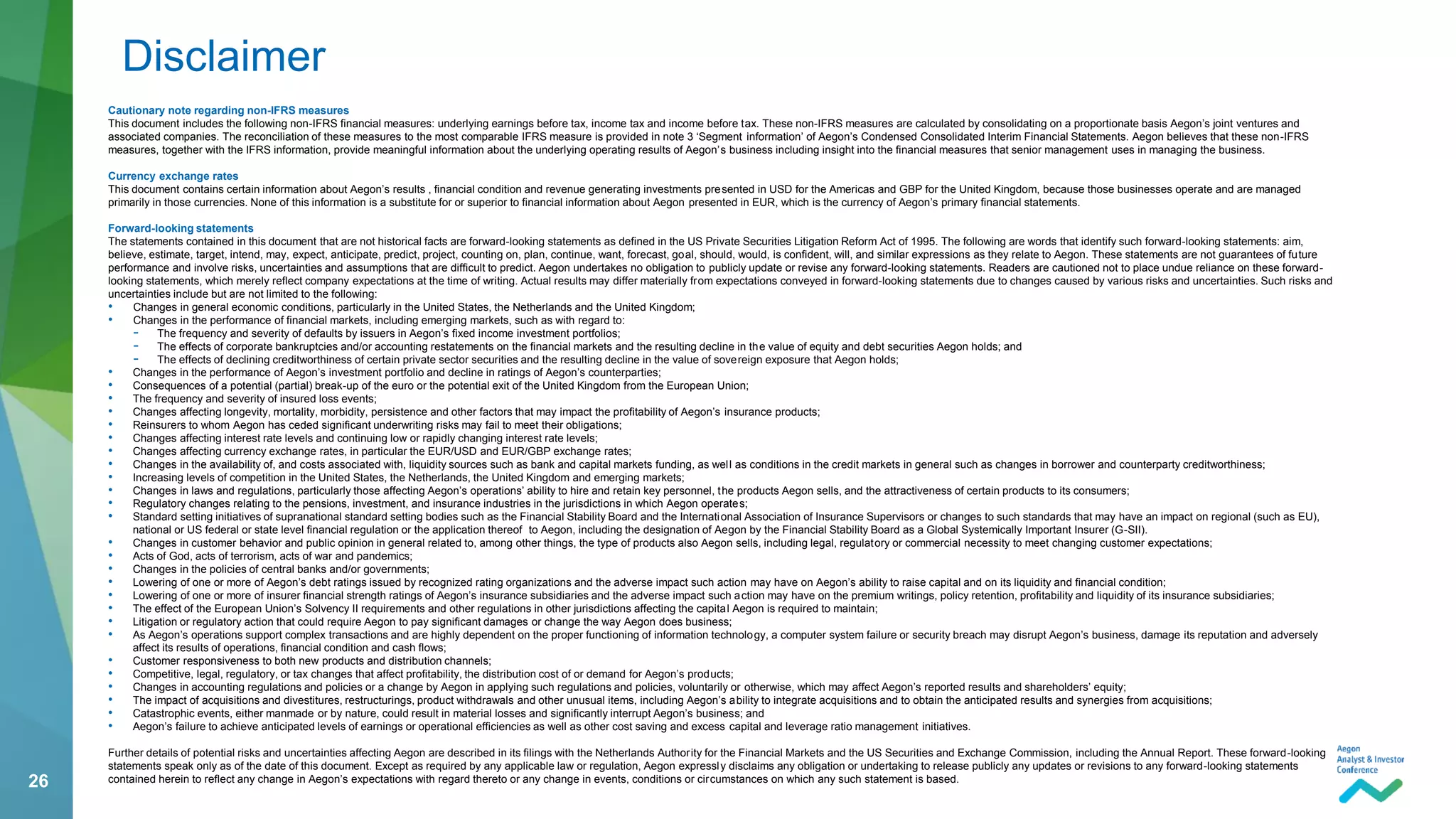 26
Cautionary note regarding non-IFRS measures
This document includes the following non-IFRS financial measures: underlying earnings before tax, income tax and income before tax. These non-IFRS measures are calculated by consolidating on a proportionate basis Aegon’s joint ventures and
associated companies. The reconciliation of these measures to the most comparable IFRS measure is provided in note 3 ‘Segment information’ of Aegon’s Condensed Consolidated Interim Financial Statements. Aegon believes that these non-IFRS
measures, together with the IFRS information, provide meaningful information about the underlying operating results of Aegon’s business including insight into the financial measures that senior management uses in managing the business.
Currency exchange rates
This document contains certain information about Aegon’s results , financial condition and revenue generating investments presented in USD for the Americas and GBP for the United Kingdom, because those businesses operate and are managed
primarily in those currencies. None of this information is a substitute for or superior to financial information about Aegon presented in EUR, which is the currency of Aegon’s primary financial statements.
Forward-looking statements
The statements contained in this document that are not historical facts are forward-looking statements as defined in the US Private Securities Litigation Reform Act of 1995. The following are words that identify such forward-looking statements: aim,
believe, estimate, target, intend, may, expect, anticipate, predict, project, counting on, plan, continue, want, forecast, goal, should, would, is confident, will, and similar expressions as they relate to Aegon. These statements are not guarantees of future
performance and involve risks, uncertainties and assumptions that are difficult to predict. Aegon undertakes no obligation to publicly update or revise any forward-looking statements. Readers are cautioned not to place undue reliance on these forward-
looking statements, which merely reflect company expectations at the time of writing. Actual results may differ materially from expectations conveyed in forward-looking statements due to changes caused by various risks and uncertainties. Such risks and
uncertainties include but are not limited to the following:
• Changes in general economic conditions, particularly in the United States, the Netherlands and the United Kingdom;
• Changes in the performance of financial markets, including emerging markets, such as with regard to:
- The frequency and severity of defaults by issuers in Aegon’s fixed income investment portfolios;
- The effects of corporate bankruptcies and/or accounting restatements on the financial markets and the resulting decline in the value of equity and debt securities Aegon holds; and
- The effects of declining creditworthiness of certain private sector securities and the resulting decline in the value of sovereign exposure that Aegon holds;
• Changes in the performance of Aegon’s investment portfolio and decline in ratings of Aegon’s counterparties;
• Consequences of a potential (partial) break-up of the euro or the potential exit of the United Kingdom from the European Union;
• The frequency and severity of insured loss events;
• Changes affecting longevity, mortality, morbidity, persistence and other factors that may impact the profitability of Aegon’s insurance products;
• Reinsurers to whom Aegon has ceded significant underwriting risks may fail to meet their obligations;
• Changes affecting interest rate levels and continuing low or rapidly changing interest rate levels;
• Changes affecting currency exchange rates, in particular the EUR/USD and EUR/GBP exchange rates;
• Changes in the availability of, and costs associated with, liquidity sources such as bank and capital markets funding, as well as conditions in the credit markets in general such as changes in borrower and counterparty creditworthiness;
• Increasing levels of competition in the United States, the Netherlands, the United Kingdom and emerging markets;
• Changes in laws and regulations, particularly those affecting Aegon’s operations’ ability to hire and retain key personnel, the products Aegon sells, and the attractiveness of certain products to its consumers;
• Regulatory changes relating to the pensions, investment, and insurance industries in the jurisdictions in which Aegon operates;
• Standard setting initiatives of supranational standard setting bodies such as the Financial Stability Board and the International Association of Insurance Supervisors or changes to such standards that may have an impact on regional (such as EU),
national or US federal or state level financial regulation or the application thereof to Aegon, including the designation of Aegon by the Financial Stability Board as a Global Systemically Important Insurer (G-SII).
• Changes in customer behavior and public opinion in general related to, among other things, the type of products also Aegon sells, including legal, regulatory or commercial necessity to meet changing customer expectations;
• Acts of God, acts of terrorism, acts of war and pandemics;
• Changes in the policies of central banks and/or governments;
• Lowering of one or more of Aegon’s debt ratings issued by recognized rating organizations and the adverse impact such action may have on Aegon’s ability to raise capital and on its liquidity and financial condition;
• Lowering of one or more of insurer financial strength ratings of Aegon’s insurance subsidiaries and the adverse impact such action may have on the premium writings, policy retention, profitability and liquidity of its insurance subsidiaries;
• The effect of the European Union’s Solvency II requirements and other regulations in other jurisdictions affecting the capital Aegon is required to maintain;
• Litigation or regulatory action that could require Aegon to pay significant damages or change the way Aegon does business;
• As Aegon’s operations support complex transactions and are highly dependent on the proper functioning of information technology, a computer system failure or security breach may disrupt Aegon’s business, damage its reputation and adversely
affect its results of operations, financial condition and cash flows;
• Customer responsiveness to both new products and distribution channels;
• Competitive, legal, regulatory, or tax changes that affect profitability, the distribution cost of or demand for Aegon’s products;
• Changes in accounting regulations and policies or a change by Aegon in applying such regulations and policies, voluntarily or otherwise, which may affect Aegon’s reported results and shareholders’ equity;
• The impact of acquisitions and divestitures, restructurings, product withdrawals and other unusual items, including Aegon’s ability to integrate acquisitions and to obtain the anticipated results and synergies from acquisitions;
• Catastrophic events, either manmade or by nature, could result in material losses and significantly interrupt Aegon’s business; and
• Aegon’s failure to achieve anticipated levels of earnings or operational efficiencies as well as other cost saving and excess capital and leverage ratio management initiatives.
Further details of potential risks and uncertainties affecting Aegon are described in its filings with the Netherlands Authority for the Financial Markets and the US Securities and Exchange Commission, including the Annual Report. These forward-looking
statements speak only as of the date of this document. Except as required by any applicable law or regulation, Aegon expressly disclaims any obligation or undertaking to release publicly any updates or revisions to any forward-looking statements
contained herein to reflect any change in Aegon’s expectations with regard thereto or any change in events, conditions or circumstances on which any such statement is based.
Disclaimer
 