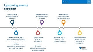 22
Upcoming events
September
London, Sep 6
Roadshow following
Q2 results
The Netherlands, Sep 7
Roadshow following Q2 results
+
London
Bank of America Merrill Lynch
EU Credit Conference
London, Sep 13
KBW UK
Conference
+
New York
Barclays Global Financial
Services Conference
Edinburgh, Sep 14
Roadshow following
Q2 results
Calendar
New York, Sep 15
Barclays Fixed
Income Conference
London, Sep 27-28
Bank of America
Merrill Lynch
Conference
Paris, Sep 16
Kepler Cheuvreux
Autumn Conference
 