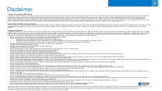 30
Disclaimer
Cautionary note regarding non-IFRS measures
This document includes the following non-IFRS financial measures: underlying earnings before tax, income tax, income before tax, market consistent value of new business and return on equity. These non-IFRS measures are calculated by consolidating on a proportionate basis Aegon’s joint
ventures and associated companies. The reconciliation of these measures, except for market consistent value of new business, to the most comparable IFRS measure is provided in note 3 ‘Segment information’ of Aegon’s Condensed Consolidated Interim Financial Statements. Market
consistent value of new business is not based on IFRS, which are used to report Aegon’s primary financial statements and should not be viewed as a substitute for IFRS financial measures. Aegon may define and calculate market consistent value of new business differently than other
companies. Return on equity is a ratio using a non-IFRS measure and is calculated by dividing the net underlying earnings after cost of leverage by the average shareholders’ equity, the revaluation reserve and the reserves related to defined benefit plans. Aegon believes that these non-IFRS
measures, together with the IFRS information, provide meaningful information about the underlying operating results of Aegon’s business including insight into the financial measures that senior management uses in managing the business.
Local currencies and constant currency exchange rates
This document contains certain information about Aegon’s results, financial condition and revenue generating investments presented in USD for the Americas and Asia, and in GBP for the United Kingdom, because those businesses operate and are managed primarily in those currencies. Certain
comparative information presented on a constant currency basis eliminates the effects of changes in currency exchange rates. None of this information is a substitute for or superior to financial information about Aegon presented in EUR, which is the currency of Aegon’s primary financial
statements.
Forward-looking statements
The statements contained in this document that are not historical facts are forward-looking statements as defined in the US Private Securities Litigation Reform Act of 1995. The following are words that identify such forward-looking statements: aim, believe, estimate, target, intend, may, expect,
anticipate, predict, project, counting on, plan, continue, want, forecast, goal, should, would, is confident, will, and similar expressions as they relate to Aegon. These statements are not guarantees of future performance and involve risks, uncertainties and assumptions that are difficult to predict.
Aegon undertakes no obligation to publicly update or revise any forward-looking statements. Readers are cautioned not to place undue reliance on these forward-looking statements, which merely reflect company expectations at the time of writing. Actual results may differ materially from
expectations conveyed in forward-looking statements due to changes caused by various risks and uncertainties. Such risks and uncertainties include but are not limited to the following:
• Changes in general economic conditions, particularly in the United States, the Netherlands and the United Kingdom;
• Changes in the performance of financial markets, including emerging markets, such as with regard to:
▬ The frequency and severity of defaults by issuers in Aegon’s fixed income investment portfolios;
▬ The effects of corporate bankruptcies and/or accounting restatements on the financial markets and the resulting decline in the value of equity and debt securities Aegon holds; and
▬ The effects of declining creditworthiness of certain private sector securities and the resulting decline in the value of sovereign exposure that Aegon holds;
• Changes in the performance of Aegon’s investment portfolio and decline in ratings of Aegon’s counterparties;
• Consequences of a potential (partial) break-up of the euro;
• Consequences of the anticipated exit of the United Kingdom from the European Union;
• The frequency and severity of insured loss events;
• Changes affecting longevity, mortality, morbidity, persistence and other factors that may impact the profitability of Aegon’s insurance products;
• Reinsurers to whom Aegon has ceded significant underwriting risks may fail to meet their obligations;
• Changes affecting interest rate levels and continuing low or rapidly changing interest rate levels;
• Changes affecting currency exchange rates, in particular the EUR/USD and EUR/GBP exchange rates;
• Changes in the availability of, and costs associated with, liquidity sources such as bank and capital markets funding, as well as conditions in the credit markets in general such as changes in borrower and counterparty creditworthiness;
• Increasing levels of competition in the United States, the Netherlands, the United Kingdom and emerging markets;
• Changes in laws and regulations, particularly those affecting Aegon’s operations’ ability to hire and retain key personnel, taxation of Aegon companies, the products Aegon sells, and the attractiveness of certain products to its consumers;
• Regulatory changes relating to the pensions, investment, and insurance industries in the jurisdictions in which Aegon operates;
• Standard setting initiatives of supranational standard setting bodies such as the Financial Stability Board and the International Association of Insurance Supervisors or changes to such standards that may have an impact on regional (such as EU), national or US federal or state level financial
regulation or the application thereof to Aegon, including the designation of Aegon by the Financial Stability Board as a Global Systemically Important Insurer (G-SII).
• Changes in customer behavior and public opinion in general related to, among other things, the type of products Aegon sells, including legal, regulatory or commercial necessity to meet changing customer expectations;
• Acts of God, acts of terrorism, acts of war and pandemics;
• Changes in the policies of central banks and/or governments;
• Lowering of one or more of Aegon’s debt ratings issued by recognized rating organizations and the adverse impact such action may have on Aegon’s ability to raise capital and on its liquidity and financial condition;
• Lowering of one or more of insurer financial strength ratings of Aegon’s insurance subsidiaries and the adverse impact such action may have on the premium writings, policy retention, profitability and liquidity of its insurance subsidiaries;
• The effect of the European Union’s Solvency II requirements and other regulations in other jurisdictions affecting the capital Aegon is required to maintain;
• Litigation or regulatory action that could require Aegon to pay significant damages or change the way Aegon does business;
• As Aegon’s operations support complex transactions and are highly dependent on the proper functioning of information technology, a computer system failure or security breach may disrupt Aegon’s business, damage its reputation and adversely affect its results of operations, financial
condition and cash flows;
• Customer responsiveness to both new products and distribution channels;
• Competitive, legal, regulatory, or tax changes that affect profitability, the distribution cost of or demand for Aegon’s products;
• Changes in accounting regulations and policies or a change by Aegon in applying such regulations and policies, voluntarily or otherwise, which may affect Aegon’s reported results and shareholders’ equity;
• Aegon’s projected results are highly sensitive to complex mathematical models of financial markets, mortality, longevity, and other dynamic systems subject to shocks and unpredictable volatility. Should assumptions to these models later prove incorrect, or should errors in those models
escape the controls in place to detect them, future performance will vary from projected results;
• The impact of acquisitions and divestitures, restructurings, product withdrawals and other unusual items, including Aegon’s ability to integrate acquisitions and to obtain the anticipated results and synergies from acquisitions;
• Catastrophic events, either manmade or by nature, could result in material losses and significantly interrupt Aegon’s business; and
• Aegon’s failure to achieve anticipated levels of earnings or operational efficiencies as well as other cost saving and excess capital and leverage ratio management initiatives.
• This press release contains information that qualifies, or may qualify, as inside information within the meaning of Article 7(1) of the EU Market Abuse Regulation
Further details of potential risks and uncertainties affecting Aegon are described in its filings with the Netherlands Authority for the Financial Markets and the US Securities and Exchange Commission, including the Annual Report. These forward-looking statements speak only as
of the date of this document. Except as required by any applicable law or regulation, Aegon expressly disclaims any obligation or undertaking to release publicly any updates or revisions to any forward-looking statements contained herein to reflect any change in Aegon’s
expectations with regard thereto or any change in events, conditions or circumstances on which any such statement is based.
 