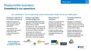 16
Responsible business
• Extend Responsible Investment
approach to externally managed
assets where possible
• Investigate the risks represented
by climate change, and adapt our
investment strategy if required
• Investigate the investment
opportunities in the transition to a
low-carbon economy as part of
the Impact Investment program
• Educate our customers,
employees and society at
large on issues surrounding
retirement security, longevity
and population aging
• Explore opportunities for
product and services that
improve our customers’
Retirement Readiness and
promote healthy aging
Our commitment: “To act responsibly and to create positive impact for all our stakeholders”
Putting our customers at
the center of what we do
Having a responsible
investments approach
Empowering our
employees
Promoting retirement
readiness
• Invest in our workforce by
providing training and
development opportunities
related to the strategic
direction of the company
• Create a positive, open
working environment that
stimulates diversity and
inclusion
Aegon’s approach
to sustainability is
recognized externally
Embedded in our operations
• Deliver products and
services customers can
trust (market conduct
standards)
• Take value for the
customer into account at
every step of the
product development
process
Strategy support
 