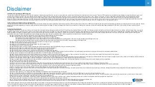 30
Disclaimer
Cautionary note regarding non-IFRS measures
This document includes the following non-IFRS financial measures: underlying earnings before tax, income tax, income before tax, market consistent value of new business and return on equity. These non-IFRS measures are calculated by consolidating on a proportionate basis Aegon’s joint
ventures and associated companies. The reconciliation of these measures, except for market consistent value of new business, to the most comparable IFRS measure is provided in note 3 ‘Segment information’ of Aegon’s Condensed Consolidated Interim Financial Statements. Market
consistent value of new business is not based on IFRS, which are used to report Aegon’s primary financial statements and should not be viewed as a substitute for IFRS financial measures. Aegon may define and calculate market consistent value of new business differently than other
companies. Return on equity is a ratio using a non-IFRS measure and is calculated by dividing the net underlying earnings after cost of leverage by the average shareholders’ equity, the revaluation reserve and the reserves related to defined benefit plans. Aegon believes that these non-IFRS
measures, together with the IFRS information, provide meaningful information about the underlying operating results of Aegon’s business including insight into the financial measures that senior management uses in managing the business.
Local currencies and constant currency exchange rates
This document contains certain information about Aegon’s results, financial condition and revenue generating investments presented in USD for the Americas and Asia, and in GBP for the United Kingdom, because those businesses operate and are managed primarily in those currencies. Certain
comparative information presented on a constant currency basis eliminates the effects of changes in currency exchange rates. None of this information is a substitute for or superior to financial information about Aegon presented in EUR, which is the currency of Aegon’s primary financial
statements.
Forward-looking statements
The statements contained in this document that are not historical facts are forward-looking statements as defined in the US Private Securities Litigation Reform Act of 1995. The following are words that identify such forward-looking statements: aim, believe, estimate, target, intend, may, expect,
anticipate, predict, project, counting on, plan, continue, want, forecast, goal, should, would, is confident, will, and similar expressions as they relate to Aegon. These statements are not guarantees of future performance and involve risks, uncertainties and assumptions that are difficult to predict.
Aegon undertakes no obligation to publicly update or revise any forward-looking statements. Readers are cautioned not to place undue reliance on these forward-looking statements, which merely reflect company expectations at the time of writing. Actual results may differ materially from
expectations conveyed in forward-looking statements due to changes caused by various risks and uncertainties. Such risks and uncertainties include but are not limited to the following:
• Changes in general economic conditions, particularly in the United States, the Netherlands and the United Kingdom;
• Changes in the performance of financial markets, including emerging markets, such as with regard to:
▬ The frequency and severity of defaults by issuers in Aegon’s fixed income investment portfolios;
▬ The effects of corporate bankruptcies and/or accounting restatements on the financial markets and the resulting decline in the value of equity and debt securities Aegon holds; and
▬ The effects of declining creditworthiness of certain private sector securities and the resulting decline in the value of sovereign exposure that Aegon holds;
• Changes in the performance of Aegon’s investment portfolio and decline in ratings of Aegon’s counterparties;
• Consequences of a potential (partial) break-up of the euro;
• Consequences of the anticipated exit of the United Kingdom from the European Union;
• The frequency and severity of insured loss events;
• Changes affecting longevity, mortality, morbidity, persistence and other factors that may impact the profitability of Aegon’s insurance products;
• Reinsurers to whom Aegon has ceded significant underwriting risks may fail to meet their obligations;
• Changes affecting interest rate levels and continuing low or rapidly changing interest rate levels;
• Changes affecting currency exchange rates, in particular the EUR/USD and EUR/GBP exchange rates;
• Changes in the availability of, and costs associated with, liquidity sources such as bank and capital markets funding, as well as conditions in the credit markets in general such as changes in borrower and counterparty creditworthiness;
• Increasing levels of competition in the United States, the Netherlands, the United Kingdom and emerging markets;
• Changes in laws and regulations, particularly those affecting Aegon’s operations’ ability to hire and retain key personnel, taxation of Aegon companies, the products Aegon sells, and the attractiveness of certain products to its consumers;
• Regulatory changes relating to the pensions, investment, and insurance industries in the jurisdictions in which Aegon operates;
• Standard setting initiatives of supranational standard setting bodies such as the Financial Stability Board and the International Association of Insurance Supervisors or changes to such standards that may have an impact on regional (such as EU), national or US federal or state level financial
regulation or the application thereof to Aegon, including the designation of Aegon by the Financial Stability Board as a Global Systemically Important Insurer (G-SII);
• Changes in customer behavior and public opinion in general related to, among other things, the type of products Aegon sells, including legal, regulatory or commercial necessity to meet changing customer expectations;
• Acts of God, acts of terrorism, acts of war and pandemics;
• Changes in the policies of central banks and/or governments;
• Lowering of one or more of Aegon’s debt ratings issued by recognized rating organizations and the adverse impact such action may have on Aegon’s ability to raise capital and on its liquidity and financial condition;
• Lowering of one or more of insurer financial strength ratings of Aegon’s insurance subsidiaries and the adverse impact such action may have on the premium writings, policy retention, profitability and liquidity of its insurance subsidiaries;
• The effect of the European Union’s Solvency II requirements and other regulations in other jurisdictions affecting the capital Aegon is required to maintain;
• Litigation or regulatory action that could require Aegon to pay significant damages or change the way Aegon does business;
• As Aegon’s operations support complex transactions and are highly dependent on the proper functioning of information technology, a computer system failure or security breach may disrupt Aegon’s business, damage its reputation and adversely affect its results of operations, financial
condition and cash flows;
• Customer responsiveness to both new products and distribution channels;
• Competitive, legal, regulatory, or tax changes that affect profitability, the distribution cost of or demand for Aegon’s products;
• Changes in accounting regulations and policies or a change by Aegon in applying such regulations and policies, voluntarily or otherwise, which may affect Aegon’s reported results and shareholders’ equity;
• Aegon’s projected results are highly sensitive to complex mathematical models of financial markets, mortality, longevity, and other dynamic systems subject to shocks and unpredictable volatility. Should assumptions to these models later prove incorrect, or should errors in those models
escape the controls in place to detect them, future performance will vary from projected results;
• The impact of acquisitions and divestitures, restructurings, product withdrawals and other unusual items, including Aegon’s ability to integrate acquisitions and to obtain the anticipated results and synergies from acquisitions;
• Catastrophic events, either manmade or by nature, could result in material losses and significantly interrupt Aegon’s business;
• Aegon’s failure to achieve anticipated levels of earnings or operational efficiencies as well as other cost saving and excess capital and leverage ratio management initiatives; and
• This press release contains information that qualifies, or may qualify, as inside information within the meaning of Article 7(1) of the EU Market Abuse Regulation
Further details of potential risks and uncertainties affecting Aegon are described in its filings with the Netherlands Authority for the Financial Markets and the US Securities and Exchange Commission, including the Annual Report. These forward-looking statements speak
only as of the date of this document. Except as required by any applicable law or regulation, Aegon expressly disclaims any obligation or undertaking to release publicly any updates or revisions to any forward-looking statements contained herein to reflect any change in
Aegon’s expectations with regard thereto or any change in events, conditions or circumstances on which any such statement is based.
 