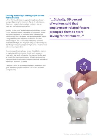The Aegon Retirement Readiness Survey 2016 | 17
Creating more nudges to help people become
habitual savers
Left to their own devices, many people may be slow to start
saving and planning for retirement, if at all. In order to save,
they need a nudge. In the workplace, employers play an
important role in encouraging savings.
Globally, 39 percent of workers said that employment-related
factors prompted them to start saving for retirement. Sixteen
percent started saving for retirement when their employer
started paying into a retirement plan. Fourteen percent started
saving when they were automatically enrolled into their
employer’s plan. And 10 percent started saving when they
started their first job. The design of workplace retirement plans
therefore provides a major opportunity to build a more inclusive
retirement savings system.
Convenience and making it easy to save should be key features
of any sustainable retirement system in which people are
expected to play a role in financing their old age. Hurdles such
as complicated investment products, difficulty accessing your
savings information, and hard-to-reach professional advice when
needed, are deterrents for saving.
Employers should be encouraged to be more proactive to help
guide their employers toward a more sustainable retirement
savings journey.
“...Globally, 39 percent
of workers said that
employment-related factors
prompted them to start
saving for retirement...”
 