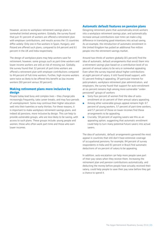 The Aegon Retirement Readiness Survey 2016 | 21
However, access to workplace retirement savings plans is
somewhat limited among workers. Globally, the survey found
that just 41 percent of workers are offered a retirement plan
with employer contributions, and results across the 15 countries
differ widely: Only one in five workers in Spain, Hungary, and
Poland are offered such plans, compared to 64 percent and 61
percent in the UK and India respectively.
The design of workplace plans may help workers save for
retirement; however, some groups such as part-time workers and
lower income workers are still at risk of missing out. Globally,
the survey found that 32 percent of part-time workers are
offered a retirement plan with employer contributions compared
to 44 percent of full-time workers. Further, high-income workers
were twice as likely to be offered this benefit as low income
workers (60 percent versus 30 percent).
Making retirement plans more inclusive by
design
People today lead busy and complex lives – they change jobs
increasingly frequently, take career breaks, and may face periods
of unemployment. Some may continue their higher education
well into their twenties or early thirties. For these reasons, it
is important to make workplace retirement savings plans, and
indeed all pensions, more inclusive by design. This can help to
provide vulnerable groups, who are less likely to be saving, with
access to such plans. These groups include: young people and
women, those who often work part-time and those who earn
lower incomes.
Automatic default features on pension plans
Designing retirement plans that automatically enroll workers
into a workplace retirement savings plan, and automatically
increase annual contributions over time can make a big
difference in translating good intentions into actual saving.
As an example, the introduction of automatic enrollment in
the United Kingdom has pulled an additional five million
people into the retirement savings market.
Around two-thirds of workers globally (65 percent) find the
idea of automatic, default arrangements that enroll them into
a retirement savings plan based on a contribution level of six
percent of annual salary to be very or somewhat appealing.
Even when the survey inquired about higher contributions
at eight percent of salary, it still found broad support, with
61 percent finding it appealing. Of particular interest for
policymakers, workplace retirement plan administrators, and
employers, the survey found that support for auto-enrollment
at six percent remains high among more vulnerable “under-
pensioned” groups of workers:
■■ Sixty-four percent of women find the idea of auto-
enrollment at six percent of their annual salary appealing.
■■ Among other vulnerable groups appeal remains high: 67
percent of young workers, 57 percent of part-time workers,
and 57 percent of those on lower incomes find these
arrangements to be appealing.
■■ Crucially, 58 percent of aspiring savers see this as an
appealing option, suggesting that automatic enrollment
could help to turn many potential future savers into actual
savers.
The idea of automatic, default arrangements garnered the most
appeal in countries that still don’t have extensive coverage
of occupational pensions; for example, 84 percent of survey
respondents in India and 81 percent in Brazil find automatic
deductions of six percent of salary to be appealing.
In addition, auto-escalation can help more people save part
of their pay raises when they receive them. Increasing the
retirement plan and pension contributions automatically, and
deducting the money before people have actually received their
salary, could help people to save their pay raise before they get
a chance to spend it.
 