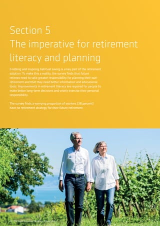24 | The Aegon Retirement Readiness Survey 2016
Section 5
The imperative for retirement
literacy and planning
Enabling and inspiring habitual saving is a key part of the retirement
solution. To make this a reality, the survey finds that future
retirees need to take greater responsibility for planning their own
retirement and that they need better information and educational
tools. Improvements in retirement literacy are required for people to
make better long-term decisions and wisely exercise their personal
responsibility.
The survey finds a worrying proportion of workers (38 percent)
have no retirement strategy for their future retirement.
24 | The Aegon Retirement Readiness Survey 2016
 
