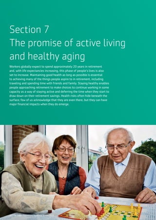 34 | The Aegon Retirement Readiness Survey 2016
Section 7
The promise of active living
and healthy aging
Workers globally expect to spend approximately 20 years in retirement
and, with life expectancies increasing, this phase of people’s lives is also
set to increase. Maintaining good health as long as possible is essential
to achieving many of the things people aspire to in retirement, including
traveling and spending time with friends and family. Staying healthy enables
people approaching retirement to make choices to continue working in some
capacity as a way of staying active and deferring the time when they start to
draw down on their retirement savings. Health risks often hide beneath the
surface; few of us acknowledge that they are even there, but they can have
major financial impacts when they do emerge.
34 | The Aegon Retirement Readiness Survey 2016
 