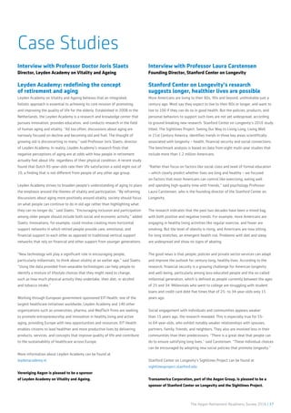 The Aegon Retirement Readiness Survey 2016 | 37
Interview with Professor Doctor Joris Slaets
Director, Leyden Academy on Vitality and Ageing
Leyden Academy: redefining the concept
of retirement and aging
Leyden Academy on Vitality and Ageing believes that an integrated,
holistic approach is essential to achieving its core mission of promoting
and improving the quality of life for the elderly. Established in 2008 in the
Netherlands, the Leyden Academy is a research and knowledge center that
pursues innovation, provides education, and conducts research in the field
of human aging and vitality. ”All too often, discussions about aging are
narrowly focused on decline and becoming old and frail. The thought of
growing old is disconcerting to many,” said Professor Joris Slaets, director
of Leyden Academy. In reality, Leyden Academy’s research finds that
negative perceptions of aging are at odds with how people in retirement
actually feel about life, regardless of their physical condition. A recent study
found that Dutch 85-year-olds rate their life satisfaction a solid eight out of
10, a finding that is not different from people of any other age group.
Leyden Academy strives to broaden people’s understanding of aging to place
the emphasis around the themes of vitality and participation. “By reframing
discussions about aging more positively around vitality, society should focus
on what people can continue to do in old age rather than highlighting what
they can no longer do,” said Slaets. “Encouraging inclusion and participation
among older people should include both social and economic activity,” added
Slaets. Innovations, for example, could involve creating more horizontal
support networks in which retired people provide care, emotional, and
financial support to each other as opposed to traditional vertical support
networks that rely on financial and other support from younger generations.
“New technology will play a significant role in encouraging people,
particularly millennials, to think about vitality at an earlier age,” said Slaets.
“Using the data provided from wearable technologies can help people to
identify a mixture of lifestyle choices that they might need to change,
such as how much physical activity they undertake, their diet, or alcohol
and tobacco intake.”
Working through European government-sponsored EIT Health, one of the
largest healthcare initiatives worldwide, Leyden Academy and 140 other
organizations such as universities, pharma, and MedTech firms are seeking
to promote entrepreneurship and innovation in healthy living and active
aging, providing Europe with new opportunities and resources. EIT Health
enables citizens to lead healthier and more productive lives by delivering
products, services, and concepts that improve quality of life and contribute
to the sustainability of healthcare across Europe.
More information about Leyden Academy can be found at
leydenacademy.nl
Vereniging Aegon is pleased to be a sponsor
of Leyden Academy on Vitality and Ageing.
Interview with Professor Laura Carstensen
Founding Director, Stanford Center on Longevity
Stanford Center on Longevity’s research
suggests longer, healthier lives are possible
More Americans are living to their 80s, 90s and beyond, unthinkable just a
century ago. Most say they expect to live to their 80s or longer, and want to
live to 100 if they can do so in good health. But the policies, products, and
personal behaviors to support such lives are not yet widespread, according
to ground breaking new research. Stanford Center on Longevity’s 2016 study
titled, The Sightlines Project: Seeing Our Way to Living Long, Living Well
in 21st Century America, identifies trends in three key areas scientifically
associated with longevity – health, financial security and social connections.
The benchmark analysis is based on data from eight multi-year studies that
include more than 1.2 million Americans.
“Rather than focus on factors like social class and level of formal education
– which clearly predict whether lives are long and healthy – we focused
on factors that most Americans can control like exercising, eating well
and spending high-quality time with friends,” said psychology Professor
Laura Carstensen, who is the founding director of the Stanford Center on
Longevity.
The research indicates that the past two decades have been a mixed bag,
with both positive and negative trends. For example, more Americans are
engaging in healthy living activities like regular exercise, and fewer are
smoking. But the level of obesity is rising, and Americans are now sitting
for long stretches, an emergent health risk. Problems with diet and sleep
are widespread and show no signs of abating.
The good news is that people, policies and private sector services can adapt
and improve the outlook for century-long, healthy lives. According to the
research, financial security is a growing challenge for American longevity
and well-being, particularly among less-educated people and the so-called
millennial generation, which is defined as people currently between the ages
of 25 and 34. Millennials who went to college are struggling with student
loans and credit card debt five times that of 25- to 34-year-olds only 15
years ago.
Social engagement with individuals and communities appears weaker
than 15 years ago, the research revealed. This is especially true for 55-
to 64-year-olds, who exhibit notably weaker relationships with spouses,
partners, family, friends, and neighbors. They also are involved less in their
communities than their predecessors. “There is a great deal that people can
do to ensure satisfying long lives,” said Carstensen. “These individual choices
can be encouraged by adopting new social policies that promote longevity.”
Stanford Center on Longevity’s Sightlines Project can be found at
sightlinesproject.stanford.edu
Transamerica Corporation, part of the Aegon Group, is pleased to be a
sponsor of Stanford Center on Longevity and the Sightlines Project.
Case Studies
 