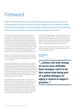 2 | The Aegon Retirement Readiness Survey 2016
Foreword
This year’s report underlines that there is still a long way
to go before retirement readiness can be declared “mission
accomplished.” In many ways, change over the last five years
has not been as fast as hoped. Indeed, the fact that globally
the Aegon Retirement Readiness Index has actually decreased
slightly over the last 12 months underlines that there needs to
be a much more concerted and sustained effort by all involved –
from governments and employers to pension providers – to help
ensure that people understand what they need to do in order
to achieve financial security and meet their expectations for
retirement. In short, the world needs a retirement wake-up call.
Actions will only change once attitudes have changed, and it is
for this reason that being part of a global dialogue on aging is
central to Aegon’s purpose of helping people achieve a lifetime
of financial security.
An important development in our advocacy work this year was
the launch of the Instituto de Longevidade Mongeral Aegon in
Brazil, which complements the work of the Aegon Center for
Longevity and Retirement and non-profit Transamerica Institute,
including its Centers for Retirement Studies and Health Studies.
Through sponsoring these research centers, we hope to not only
generate public debate, but also inspire governments and other
organizations to implement policies that help people save for
the future and stay active for longer.
Rapid demographic change means that it is inevitable that
governments will continue to withdraw from providing the sort
of safety net in retirement that they were able to for previous
generations. While many people are able to take on more
individual responsibility for their own financial future, a special
focus must be put on helping the most vulnerable in society.
Stagnating economic growth in much of the world is hindering
many people – especially the young and women – from being
able to save for the future. These groups need our help.
All voices in this global dialogue on aging and retirement – from
business to the world of politics – should be agents of change,
and advocates for making retirement planning easier. Taking
simple steps such as saving a little and often, and staying active
longer, can make a huge difference in people’s lives. And we
need to work together to help people take those steps.
I hope all readers of this report will also be part of this debate,
and that all readers will also help raise the awareness of others
about preparing for retirement.
Alex Wynaendts
CEO Aegon
2016 is the fifth successive year in which we have sought to capture a picture of how
ready people are for retirement across the world through the annual Aegon Retirement
Readiness Survey. In doing so, we hope to better understand how people view retirement,
and to use this information to inspire them to better prepare for the future.
“...Actions will only change
of course once attitudes
have changed, and it is for
this reason that being part
of a global dialogue on
aging is central to Aegon’s
purpose...”
 