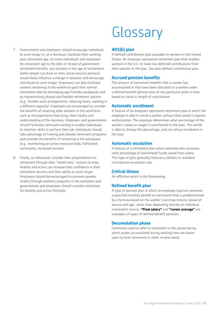 The Aegon Retirement Readiness Survey 2016 | 39
Glossary
7.	 Governments and employers should encourage individuals
to work longer or, at a minimum, facilitate their working
past retirement age. As many individuals and employers
tie retirement age to the date of receipt of government
retirement benefits, any increase in the age of entitlement
(when people can draw on their social security pension)
would likely influence a change in behavior and encourage
individuals to work longer. Employers can also facilitate
workers remaining in the workforce past their normal
retirement date by developing age-friendly workplaces and
by implementing phased and flexible retirement options
(e.g., flexible work arrangements, reducing hours, working in
a different capacity). Employers are encouraged to consider
the benefits of retaining older workers in the workforce,
such as the experience they bring, their loyalty and
understanding of the business. Employers and governments
should facilitate continued training to enable individuals
to maintain skills to perform their job. Individuals should
take advantage of training and phased retirement programs
and consider the benefits of remaining in the workplace
(e.g., maintaining an active mind and body, fulfillment,
community, increased income).
8.	 Finally, as individuals consider their preparedness for
retirement through their “health lens,” actions to keep
healthy and active can increase their confidence in their
retirement security and their ability to work longer.
Employers should be encouraged to promote greater
vitality through wellness programs in the workplace and
governments and employers should consider incentives
for healthy and active lifestyles.
401(k) plan
A defined contribution plan available to workers in the United
States. An employer-sponsored retirement plan that enables
workers in the U.S. to make tax-deferred contributions from
their salaries to the plan. See also defined contribution plan.
Accrued pension benefits
The amount of retirement benefits that a worker has
accumulated or that have been allocated to a worker under
a defined benefit pension plan at any particular point in time
based on value or length of contribution.
Automatic enrollment
A feature of an employer-sponsored retirement plan in which the
employer is able to enroll a worker without that worker’s express
authorization. The employer determines what percentage of the
worker’s salary or wages is contributed to the plan. The worker
is able to change this percentage, and can refuse enrollment in
the plan.
Automatic escalation
A feature of a retirement plan which automatically increases
wthe percentage of (retirement) funds saved from salary.
This type of plan generally features a default or standard
contribution escalation rate.
Critical illness
An affliction which is life threatening
Defined benefit plan
A type of pension plan in which an employer/sponsor promises
a specified monthly benefit on retirement that is predetermined
by a formula based on the worker’s earnings history, tenure of
service and age, rather than depending directly on individual
investment returns. “Final salary” and “career average” are
examples of types of defined benefit pensions.
Decumulation phase
Commonly used to refer to retirement or the period during
which assets accumulated during working lives are drawn
upon to fund retirement or other income needs.
 