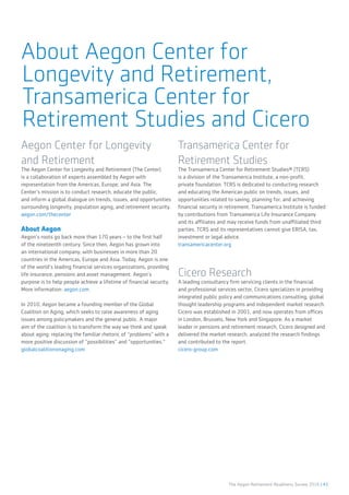 The Aegon Retirement Readiness Survey 2016 | 41
About Aegon Center for
Longevity and Retirement,
Transamerica Center for
Retirement Studies and Cicero
Aegon Center for Longevity
and Retirement
The Aegon Center for Longevity and Retirement (The Center)
is a collaboration of experts assembled by Aegon with
representation from the Americas, Europe, and Asia. The
Center’s mission is to conduct research, educate the public,
and inform a global dialogue on trends, issues, and opportunities
surrounding longevity, population aging, and retirement security.
aegon.com/thecenter
About Aegon
Aegon’s roots go back more than 170 years – to the first half
of the nineteenth century. Since then, Aegon has grown into
an international company, with businesses in more than 20
countries in the Americas, Europe and Asia. Today, Aegon is one
of the world’s leading financial services organizations, providing
life insurance, pensions and asset management. Aegon’s
purpose is to help people achieve a lifetime of financial security.
More information: aegon.com.
In 2010, Aegon became a founding member of the Global
Coalition on Aging, which seeks to raise awareness of aging
issues among policymakers and the general public. A major
aim of the coalition is to transform the way we think and speak
about aging: replacing the familiar rhetoric of “problems” with a
more positive discussion of “possibilities” and “opportunities.“
globalcoalitiononaging.com
Transamerica Center for
Retirement Studies
The Transamerica Center for Retirement Studies® (TCRS)
is a division of the Transamerica Institute, a non-profit,
private foundation. TCRS is dedicated to conducting research
and educating the American public on trends, issues, and
opportunities related to saving, planning for, and achieving
financial security in retirement. Transamerica Institute is funded
by contributions from Transamerica Life Insurance Company
and its affiliates and may receive funds from unaffiliated third
parties. TCRS and its representatives cannot give ERISA, tax,
investment or legal advice.
transamericacenter.org
Cicero Research
A leading consultancy firm servicing clients in the financial
and professional services sector, Cicero specializes in providing
integrated public policy and communications consulting, global
thought leadership programs and independent market research.
Cicero was established in 2001, and now operates from offices
in London, Brussels, New York and Singapore. As a market
leader in pensions and retirement research, Cicero designed and
delivered the market research, analyzed the research findings
and contributed to the report.
cicero-group.com
 