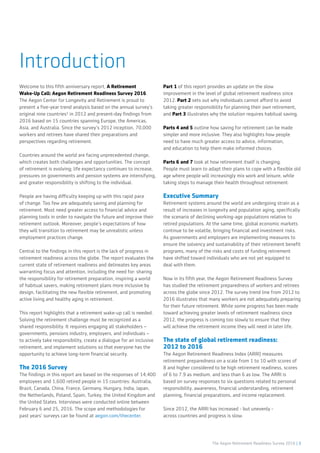 The Aegon Retirement Readiness Survey 2016 | 3
Introduction
Welcome to this fifth anniversary report, A Retirement
Wake-Up Call: Aegon Retirement Readiness Survey 2016.
The Aegon Center for Longevity and Retirement is proud to
present a five-year trend analysis based on the annual survey’s
original nine countries¹ in 2012 and present-day findings from
2016 based on 15 countries spanning Europe, the Americas,
Asia, and Australia. Since the survey’s 2012 inception, 70,000
workers and retirees have shared their preparations and
perspectives regarding retirement.
Countries around the world are facing unprecedented change,
which creates both challenges and opportunities. The concept
of retirement is evolving; life expectancy continues to increase,
pressures on governments and pension systems are intensifying,
and greater responsibility is shifting to the individual.
People are having difficulty keeping up with this rapid pace
of change. Too few are adequately saving and planning for
retirement. Most need greater access to financial advice and
planning tools in order to navigate the future and improve their
retirement outlook. Moreover, people’s expectations of how
they will transition to retirement may be unrealistic unless
employment practices change.
Central to the findings in this report is the lack of progress in
retirement readiness across the globe. The report evaluates the
current state of retirement readiness and delineates key areas
warranting focus and attention, including the need for: sharing
the responsibility for retirement preparation, inspiring a world
of habitual savers, making retirement plans more inclusive by
design, facilitating the new flexible retirement, and promoting
active living and healthy aging in retirement.
This report highlights that a retirement wake-up call is needed.
Solving the retirement challenge must be recognized as a
shared responsibility. It requires engaging all stakeholders –
governments, pensions industry, employers, and individuals –
to actively take responsibility, create a dialogue for an inclusive
retirement, and implement solutions so that everyone has the
opportunity to achieve long-term financial security.
The 2016 Survey
The findings in this report are based on the responses of 14,400
employees and 1,600 retired people in 15 countries: Australia,
Brazil, Canada, China, France, Germany, Hungary, India, Japan,
the Netherlands, Poland, Spain, Turkey, the United Kingdom and
the United States. Interviews were conducted online between
February 6 and 25, 2016. The scope and methodologies for
past years’ surveys can be found at aegon.com/thecenter.
Part 1 of this report provides an update on the slow
improvement in the level of global retirement readiness since
2012. Part 2 sets out why individuals cannot afford to avoid
taking greater responsibility for planning their own retirement,
and Part 3 illustrates why the solution requires habitual saving.
Parts 4 and 5 outline how saving for retirement can be made
simpler and more inclusive. They also highlights how people
need to have much greater access to advice, information,
and education to help them make informed choices.
Parts 6 and 7 look at how retirement itself is changing.
People must learn to adapt their plans to cope with a flexible old
age where people will increasingly mix work and leisure, while
taking steps to manage their health throughout retirement.
Executive Summary
Retirement systems around the world are undergoing strain as a
result of increases in longevity and population aging, specifically
the scenario of declining working-age populations relative to
retired populations. At the same time, global economic markets
continue to be volatile, bringing financial and investment risks.
As governments and employers are implementing measures to
ensure the solvency and sustainability of their retirement benefit
programs, many of the risks and costs of funding retirement
have shifted toward individuals who are not yet equipped to
deal with them.
Now in its fifth year, the Aegon Retirement Readiness Survey
has studied the retirement preparedness of workers and retirees
across the globe since 2012. The survey trend line from 2012 to
2016 illustrates that many workers are not adequately preparing
for their future retirement. While some progress has been made
toward achieving greater levels of retirement readiness since
2012, the progress is coming too slowly to ensure that they
will achieve the retirement income they will need in later life.
The state of global retirement readiness:
2012 to 2016
The Aegon Retirement Readiness Index (ARRI) measures
retirement preparedness on a scale from 1 to 10 with scores of
8 and higher considered to be high retirement readiness, scores
of 6 to 7.9 as medium, and less than 6 as low. The ARRI is
based on survey responses to six questions related to personal
responsibility, awareness, financial understanding, retirement
planning, financial preparations, and income replacement.
Since 2012, the ARRI has increased - but unevenly -
across countries and progress is slow.
 