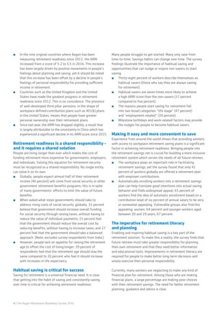 4 | The Aegon Retirement Readiness Survey 2016
■■ In the nine original countries where Aegon has been
measuring retirement readiness since 2012, the ARRI
increased from a score of 5.2 to 5.5 in 2016. This increase
has been largely driven by positive movements in people’s
feelings about planning and saving, yet it should be noted
that this increase has been offset by a decline in people’s
feelings of personal responsibility for providing sufficient
income in retirement.
■■ Countries such as the United Kingdom and the United
States have made the greatest progress in retirement
readiness since 2012. This is no coincidence. The presence
of well-developed third pillar pensions, in the shape of
workplace defined contribution plans such as 401(k) plans
in the United States, means that people have greater
personal ownership over their retirement plans.
■■ Since last year, the ARRI has dropped slightly, a result that
is largely attributable to the uncertainty in China which has
experienced a significant decline in its ARRI score since 2015.
Retirement readiness is a shared responsibility -
and it requires a shared solution
People are living longer than ever which makes the cost of
funding retirement more expensive for governments, employers,
and individuals. Solving this equation for retirement security
must be recognized as a shared responsibility. No single entity
can solve it on its own.
■■ Globally, people expect almost half of their retirement
income (46 percent) will come from social security or other
government retirement benefits programs; this is in spite
of many governments’ efforts to limit the value of future
benefits.
■■ When asked what steps governments should take to
address rising costs of social security, globally, 31 percent
believe that government should increase overall funding
for social security through raising taxes, without having to
reduce the value of individual payments; 15 percent feel
that the government should reduce the overall cost by
reducing benefits, without having to increase taxes; and 27
percent feel that the government should take a balanced
approach. (Note: excludes survey respondents from India.)
■■ However, people lack an appetite for raising the retirement
age to offset the cost of living longer; 39 percent of
respondents feel that the retirement age should stay the
same compared to 20 percent who feel it should increase
with increases in life expectancy.
Habitual saving is critical for success
Saving for retirement is a universal financial need. It is clear
that getting into the habit of saving and consistently saving
over time is critical for achieving retirement readiness.
Many people struggle to get started. Many only save from
time-to-time. Savings habits can change over time. The survey
findings illustrate the importance of habitual saving and
opportunities that can nudge or inspire non-savers to start
saving.
■■ Thirty-eight percent of workers describe themselves as
habitual savers (those who say they are always saving
for retirement).
■■ Habitual savers are seven times more likely to achieve
a high ARRI score than the non-savers (37 percent
compared to five percent).
■■ The reasons people start saving for retirement fall
into two broad categories: “life stage” (47 percent)
and “employment-related” (39 percent).
■■ Milestone birthdays and work-related factors may provide
the nudges for people to become habitual savers.
Making it easy and more convenient to save
Experience from around the world shows that providing workers
with access to workplace retirement saving plans is a significant
factor in achieving retirement readiness. Bringing people into
the retirement savings net is crucial for building a more inclusive
retirement system which serves the needs of all future retirees.
■■ The workplace plays an important role in facilitating
retirement savings, yet the survey found that only 41
percent of workers globally are offered a retirement plan
with employer contributions.
■■ Automatically enrolling workers into a retirement savings
plan can help translate good intentions into actual saving
behavior and finds widespread appeal; 65 percent of
workers find the idea of automatic enrollment based on a
contribution level of six percent of annual salary to be very
or somewhat appealing. Vulnerable groups also find this
appealing: women, 64 percent and younger workers aged
between 20 and 29 years, 67 percent.
The imperative for retirement literacy
and planning
Enabling and inspiring habitual saving is a key part of the
retirement solution. To make this a reality, the survey finds that
future retirees must take greater responsibility for planning
their own retirement and that they need better information
and educational tools. Improvements in retirement literacy are
required for people to make better long-term decisions and
wisely exercise their personal responsibility.
Currently, many workers are neglecting to make any kind of
financial plan for retirement. Among those who are making
financial plans, a large percentage are making poor choices
with their retirement savings. The need for better retirement
planning, guidance and advice is clear.
 