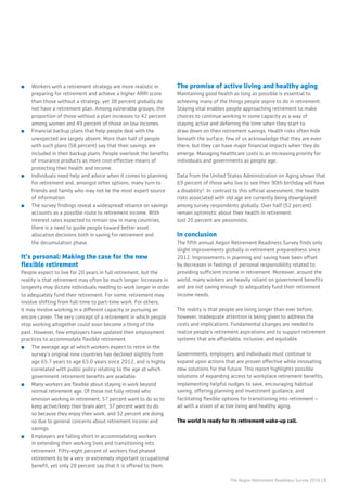 The Aegon Retirement Readiness Survey 2016 | 5
■■ Workers with a retirement strategy are more realistic in
preparing for retirement and achieve a higher ARRI score
than those without a strategy, yet 38 percent globally do
not have a retirement plan. Among vulnerable groups, the
proportion of those without a plan increases to 42 percent
among women and 49 percent of those on low incomes.
■■ Financial backup plans that help people deal with the
unexpected are largely absent. More than half of people
with such plans (58 percent) say that their savings are
included in their backup plans. People overlook the benefits
of insurance products as more cost-effective means of
protecting their health and income.
■■ Individuals need help and advice when it comes to planning
for retirement and, amongst other options, many turn to
friends and family who may not be the most expert source
of information.
■■ The survey findings reveal a widespread reliance on savings
accounts as a possible route to retirement income. With
interest rates expected to remain low in many countries,
there is a need to guide people toward better asset
allocation decisions both in saving for retirement and
the decumulation phase.
It’s personal: Making the case for the new
flexible retirement
People expect to live for 20 years in full retirement, but the
reality is that retirement may often be much longer. Increases in
longevity may dictate individuals needing to work longer in order
to adequately fund their retirement. For some, retirement may
involve shifting from full-time to part-time work. For others,
it may involve working in a different capacity or pursuing an
encore career. The very concept of a retirement in which people
stop working altogether could soon become a thing of the
past. However, few employers have updated their employment
practices to accommodate flexible retirement.
■■ The average age at which workers expect to retire in the
survey’s original nine countries has declined slightly from
age 65.7 years to age 65.0 years since 2012, and is highly
correlated with public policy relating to the age at which
government retirement benefits are available.
■■ Many workers are flexible about staying in work beyond
normal retirement age. Of those not fully retired who
envision working in retirement, 57 percent want to do so to
keep active/keep their brain alert, 37 percent want to do
so because they enjoy their work, and 32 percent are doing
so due to general concerns about retirement income and
savings.
■■ Employers are falling short in accommodating workers
in extending their working lives and transitioning into
retirement. Fifty-eight percent of workers find phased
retirement to be a very or extremely important occupational
benefit, yet only 28 percent say that it is offered to them.
The promise of active living and healthy aging
Maintaining good health as long as possible is essential to
achieving many of the things people aspire to do in retirement.
Staying vital enables people approaching retirement to make
choices to continue working in some capacity as a way of
staying active and deferring the time when they start to
draw down on their retirement savings. Health risks often hide
beneath the surface; few of us acknowledge that they are even
there, but they can have major financial impacts when they do
emerge. Managing healthcare costs is an increasing priority for
individuals and governments as people age.
Data from the United States Administration on Aging shows that
69 percent of those who live to see their 90th birthday will have
a disability². In contrast to this official assessment, the health
risks associated with old age are currently being downplayed
among survey respondents globally. Over half (52 percent)
remain optimistic about their health in retirement.
Just 20 percent are pessimistic.
In conclusion
The fifth annual Aegon Retirement Readiness Survey finds only
slight improvements globally in retirement preparedness since
2012. Improvements in planning and saving have been offset
by decreases in feelings of personal responsibility related to
providing sufficient income in retirement. Moreover, around the
world, many workers are heavily reliant on government benefits
and are not saving enough to adequately fund their retirement
income needs.
The reality is that people are living longer than ever before;
however, inadequate attention is being given to address the
costs and implications. Fundamental changes are needed to
realize people’s retirement aspirations and to support retirement
systems that are affordable, inclusive, and equitable.
Governments, employers, and individuals must continue to
expand upon actions that are proven effective while innovating
new solutions for the future. This report highlights possible
solutions of expanding access to workplace retirement benefits,
implementing helpful nudges to save, encouraging habitual
saving, offering planning and investment guidance, and
facilitating flexible options for transitioning into retirement –
all with a vision of active living and healthy aging.
The world is ready for its retirement wake-up call.
 