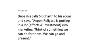 25th Oct. ‘09


Debashis calls Siddharth to his room
and says, “Aegon Religare is putting
in a lot (efforts & investment) into
marketing. Think of something we
can do for them. We can go and
present.”
 