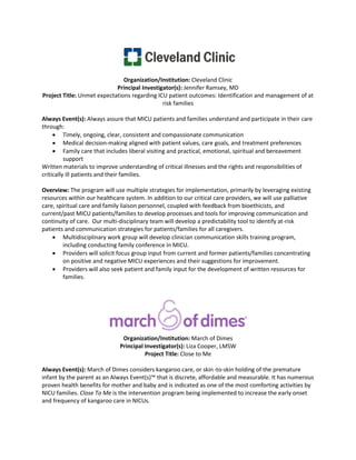 Organization/Institution: Cleveland Clinic
                            Principal Investigator(s): Jennifer Ramsey, MD
Project Title: Unmet expectations regarding ICU patient outcomes: Identification and management of at
                                              risk families

Always Event(s): Always assure that MICU patients and families understand and participate in their care
through:
     • Timely, ongoing, clear, consistent and compassionate communication
     • Medical decision-making aligned with patient values, care goals, and treatment preferences
     • Family care that includes liberal visiting and practical, emotional, spiritual and bereavement
          support
Written materials to improve understanding of critical illnesses and the rights and responsibilities of
critically ill patients and their families.

Overview: The program will use multiple strategies for implementation, primarily by leveraging existing
resources within our healthcare system. In addition to our critical care providers, we will use palliative
care, spiritual care and family liaison personnel, coupled with feedback from bioethicists, and
current/past MICU patients/families to develop processes and tools for improving communication and
continuity of care. Our multi-disciplinary team will develop a predictability tool to identify at-risk
patients and communication strategies for patients/families for all caregivers.
    • Multidisciplinary work group will develop clinician communication skills training program,
         including conducting family conference in MICU.
    • Providers will solicit focus group input from current and former patients/families concentrating
         on positive and negative MICU experiences and their suggestions for improvement.
    • Providers will also seek patient and family input for the development of written resources for
         families.




                               Organization/Institution: March of Dimes
                              Principal Investigator(s): Liza Cooper, LMSW
                                        Project Title: Close to Me

Always Event(s): March of Dimes considers kangaroo care, or skin -to-skin holding of the premature
infant by the parent as an Always Event(s)™ that is discrete, affordable and measurable. It has numerous
proven health benefits for mother and baby and is indicated as one of the most comforting activities by
NICU families. Close To Me is the intervention program being implemented to increase the early onset
and frequency of kangaroo care in NICUs.
 