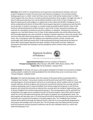 Overview: Close To Me is a comprehensive set of awareness and educational activities, tools and
products designed to increase the early onset and frequency of kangaroo care and other positive
holding experiences in a NICU. Under the Picker Grant, Close To Me will be implemented in 12 NICU
Family Support sites, four that are currently conducting evaluation of the program and eight new sites. A
Close To Me parent education hour will be offered monthly in each of the 12 sites in English and
Spanish to give parents and caregivers an opportunity to learn about the benefits of kangaroo care. It
will be conducted by the March of Dimes NICU Family Support Specialist in collaboration with the NICU
nurse educator or lactation consultant, in a location easily accessible by NICU families. Close To Me
brochures will be distributed to all NICU families in each of the 12 sites. Educational activities and
materials are intended to contribute to parental confidence in asking for, initiating and conducting
kangaroo care. Each NICU family in the 12 Close To Me implementation sites will be offered items that
will encourage kangaroo care and contribute to making it a positive experience. Items may include: hand
mirrors to view their infant during kangaroo care, standing mirrors, privacy screens and comfortable
chairs. This is intended to make the kangaroo care experience positive, private, intimate and
comfortable. NICU Staff will receive Close To Me presentation/training conducted by the March of
Dimes NICU Family Support Specialist and other members of the health care team. Additional
educational information and motivators will be provided to staff to reinforce their promotion of
kangaroo care.




                       Organization/Institution: American Academy of Pediatrics
            Principal Investigator(s): Aditee Narayan, MD, MPH, FAAP; Marcia Jackson, PhD
                              Project Title: Family Feedback—Always! (FFA)

Always Event(s): To develop and assess a pilot program designed to facilitate communication strategies
used by pediatric residents for eliciting feedback from the families they serve in continuity clinics—
“Family Feedback—ALWAYS! [FFA]”.

Overview: The materials developed under the auspices of this grant will be incorporated within a
“Feedback from Families” instructional module and will be pilot tested with PGY3 residents in nine
training programs: (1) three programs will serve as a control group, whose residents will not receive the
module materials; (2) three programs will receive the instructional materials that conclude with the
residents developing a plan to acquire feedback from families (experimental group 1); and (3) three
programs will receive the instructional materials that conclude with the residents implementing a plan
to acquire feedback from families (experimental group 2). The training programs will be selected from
among those that apply and are accepted to be part of the pilot program; every effort will be made to
match the control and experimental groups with respect to program size and geographic locale. The
pilot program will take place over a 12 month period and will be administered as one activity within the
continuity clinic required of all residents in the pilot program sites. The “Feedback from Families”
module will be delivered through the National Center’s web site in an area specifically designated for
this purpose and available only to the pilot sites. The FFA project team (see below) will also provide
technical assistance and host quarterly conference calls for each individual cohort (ie, control and
experimental groups 1 & 2.
 