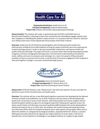 Organization/Institution: Health Care For All
                             Principal Investigator(s): Deborah Wachenheim
                     Project Title: Patients and Families Improving Hospital Discharge

Always Event(s): This initiative will create, in partnership with the PFACs and STAAR teams at
Massachusetts hospitals, a discharge process that consistently and meaningfully engages patients (and
their caregivers) in identifying the patient’s needs at home. It is consistent with the criteria for selection
of an Always Event and is closely aligned with the principles of the Picker Institute.

Overview: Health Care for All (HCFA) has joined together with the Massachusetts Coalition for
thePrevention of Medical Errors (MA Coalition) to bring the patient and family voice into improving the
hospital discharge process in order to decrease preventable readmissions and improve health and
quality of life post-discharge. The project will result in a process where those being discharged (and their
caregivers) and those managing the discharge have a full and shared understanding of the patients’
needs, abilities and access to assistance post-discharge. As a result, the capacity of Massachusetts’
hospitals to listen to consumers will increase, as will the level of consumer engagement with hospitals as
they work together to design a consumer-centered discharge process.




                                 Organization: Henry Ford Health System
                             Principal Investigator(s): Dr. Rhonna Shatz, D.O.
                           Project Title: Dementia Screening for Senior Patients

Always Event: HFHS will develop a new “Always Event” that will screen patients 70 years and older for
dementia as part of their annual primary care health exams.

Overview: This initiative will use a new Web-based cognitive assessment tool developed by the National
Institutes of Health and modified for use at HFHS. Physicians will also utilize an NIH developed web-
based smart survey tool to assess mood, behavior, daily living activities and review caregiver distress.
Should the patient exhibit any signs of a neurological impairment following the cognitive screen, the
doctor would initiate a full dementia assessment guided by EMR templates that can be downloaded or
utilized and saved on-line as an office note. Our program will involve training and preparing Primary
Care Physicians (PCPs) within the hospital to observe senior adult patients during regular office visits to
determine whether an undiagnosed neurological condition, especially Alzheimer’s disease, is present.
While general practice physicians do regularly see a high proportion of senior adults, most do not
typically have current expertise or knowledge in neurological medicine as it applies to age-related
 