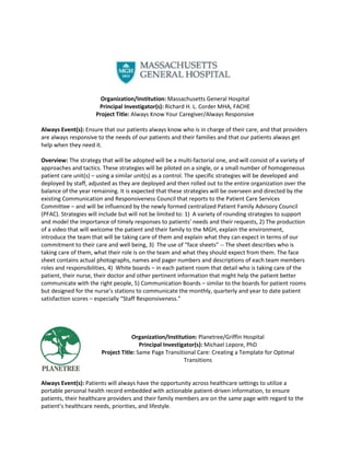 Organization/Institution: Massachusetts General Hospital
                       Principal Investigator(s): Richard H. L. Corder MHA, FACHE
                      Project Title: Always Know Your Caregiver/Always Responsive

Always Event(s): Ensure that our patients always know who is in charge of their care, and that providers
are always responsive to the needs of our patients and their families and that our patients always get
help when they need it.

Overview: The strategy that will be adopted will be a multi-factorial one, and will consist of a variety of
approaches and tactics. These strategies will be piloted on a single, or a small number of homogeneous
patient care unit(s) – using a similar unit(s) as a control. The specific strategies will be developed and
deployed by staff, adjusted as they are deployed and then rolled out to the entire organization over the
balance of the year remaining. It is expected that these strategies will be overseen and directed by the
existing Communication and Responsiveness Council that reports to the Patient Care Services
Committee – and will be influenced by the newly formed centralized Patient Family Advisory Council
(PFAC). Strategies will include but will not be limited to: 1) A variety of rounding strategies to support
and model the importance of timely responses to patients’ needs and their requests, 2) The production
of a video that will welcome the patient and their family to the MGH, explain the environment,
introduce the team that will be taking care of them and explain what they can expect in terms of our
commitment to their care and well being, 3) The use of “face sheets” -- The sheet describes who is
taking care of them, what their role is on the team and what they should expect from them. The face
sheet contains actual photographs, names and pager numbers and descriptions of each team members
roles and responsibilities, 4) White boards – in each patient room that detail who is taking care of the
patient, their nurse, their doctor and other pertinent information that might help the patient better
communicate with the right people, 5) Communication Boards – similar to the boards for patient rooms
but designed for the nurse’s stations to communicate the monthly, quarterly and year to date patient
satisfaction scores – especially “Staff Responsiveness.”




                                     Organization/Institution: Planetree/Griffin Hospital
                                        Principal Investigator(s): Michael Lepore, PhD
                        Project Title: Same Page Transitional Care: Creating a Template for Optimal
                                                          Transitions


Always Event(s): Patients will always have the opportunity across healthcare settings to utilize a
portable personal health record embedded with actionable patient-driven information, to ensure
patients, their healthcare providers and their family members are on the same page with regard to the
patient’s healthcare needs, priorities, and lifestyle.
 
