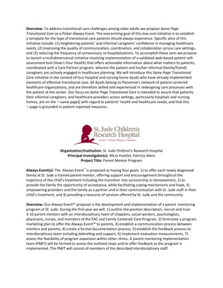 Overview: To address transitional care challenges among older adults we propose Same Page
Transitional Care as a Picker Always Event. The overarching goal of this low-cost initiative is to establish
a template for the type of transitional care patients should always experience. Specific aims of this
initiative include: (1) heightening patients’ and informal caregivers’ confidence in managing healthcare
needs, (2) improving the quality of communication, coordination, and collaboration across care settings,
and (3) reducing the frequency of unnecessary re-hospitalizations. To accomplish these aims we propose
to launch a multidimensional initiative involving implementation of a validated web-based patient self-
assessment tool (How’s Your Health) that offers actionable information about what matters to patients,
coordinated with a Care Partner program, wherein the patient and his/her informal (family/friend)
caregivers are actively engaged in healthcare planning. We will introduce this Same Page Transitional
Care initiative in the context of four hospital and nursing home dyads who have already implemented
elements of effective transitional care. All dyads belong to Planetree’s network of patient-centered
healthcare organizations, and are therefore skilled and experienced in redesigning care processes with
the patient at the center. Our focus on Same Page Transitional Care is intended to assure that patients,
their informal caregivers, and healthcare providers across settings, particularly hospitals and nursing
homes, are on the ―same page‖ with regard to patients’ health and healthcare needs, and that this
―page is grounded in patient-reported measures.




                     Organization/Institution: St. Jude Children’s Research Hospital
                         Principal Investigator(s): Alicia Huettel; Patricia Aiken
                                 Project Title: Parent Mentor Program

Always Event(s): The Always Event™ is proposed as having four goals: 1) to offer each newly diagnosed
family at St. Jude a trained parent-mentor, offering support and encouragement throughout the
trajectory of the child’s treatment including the transition into survivorship or bereavement, 2) to
provide the family the opportunity of acceptance, while facilitating coping mechanisms and hope, 3)
empowering providers and the family as a partner and in their communication with St. Jude staff in their
child’s treatment, and 4) providing a resource of services offered by St. Jude and the community.

Overview: Our Always Event™ proposal is the development and implementation of a parent -mentoring
program at St. Jude. During the first year we will: 1) outline the position description, recruit and train
3-10 parent mentors with an interdisciplinary team of chaplains, social workers, psychologists,
physicians, nurses, and members of the FAC and Family Centered-Care Program, 2) formulate a program
marketing plan to offer the Always Event™ to parents, 3) establish a communication process between
mentors and parents, 4) create a formal documentation process, 5) establish the feedback process to
interdisciplinary team including debriefing and support, 6) implement evaluation measurements, 7)
assess the feasibility of program expansion within other clinics. A parent mentoring implementation
team (PMIT) will be formed to assess the outlined steps and to offer feedback as the program is
implemented. The PMIT will consist of members of the described interdisciplinary staff.
 