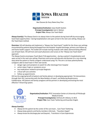 Organization/Institution: Iowa Health System
                               Principal Investigator(s): Gail A. Nielsen
                                Project Title: Always Use Teach Back!

Always Event(s): The Always Event is to always listen to the patient during hand-offs by encouraging
teach-back opportunities—during hospitalization and upon arrival in the next care setting. Always use
the Teach-back method.

Overview: IHS will develop and implement a “Always Use Teach-back!” toolkit for the three care settings
encountered by patients being discharged from the hospital: hospital discharge, primary care follow-up,
and home health support. The toolkit will include training modules with videos demonstrating effective
use of teach-back. IHS will train and coach physicians and nurses on the “Always Use Teach-back!”
approach.
The Always Events encompass Teach-Back (T-B) opportunities – during a patient’s hospitalization and
upon arrival in the next care setting. Physicians and nurses will educate and discover (in a non-shaming
way) what the patient or family caregiver understood using T-B. The aim is to have patients/family
caregivers able to teach back in their own words:
    • danger signs and symptoms to watch for after discharge from hospital
    • action steps if signs or symptoms occur
    • key medications related to principal diagnosis
    • critical self-care activities
    • follow-up appointments
IHS has the ongoing benefit of patient and family advisors in developing appropriate T-B interventions
through their HLC, partnership with the New Readers of Iowa7, and Reducing Readmissions
Collaborative. IHS patient and family caregivers will be partners in developing and testing the most
effective T-B learning system.




                         Organization/Institution: PFCC Innovation Center at University of Pittsburgh
                                                        Medical Center
                                    Principal Investigator(s): Anthony M. DiGioia, III, M.D.
                                  Project Title: Care Team Twittering and Guardian Angels


Always Event(s):
   • Always let the patient be the center of the care team… Care Team Twittering
   • Always keep patients and family members informed… “Guardian Angels”
   • Always know the discharge plan and beyond… Transitions in Care Experiences
 