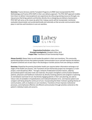 Overview: Trauma Services and the Transplant Programs at UPMC have incorporated the PFCC
Methodology and Practice (PFCC M/P) in their care delivery approach. The PFCC M/P approach enables
Care Givers to deliver truly exceptional care experiences by refocusing existing resources through a six
step process that brings patients and families directly into co-designing care delivery improvement.
PFCC M/P will serve as the means by which the 2 always events will be incorporated, monitored,
evaluated, disseminated, and accelerated locally and nationally so that accurate communication takes
place in real time and transitions in care are seamless.




                                 Organization/Institution: Lahey Clinic
                            Principal Investigator(s): Elizabeth Collins, M.D.
                          Project Title: Transitions of Care Partnership Project

Always Event(s): Always listen to and involve the patient in their care transitions. This community
partnership project ensures that patient-provider communication occurs and will improve the delivery
of patient-centered care at each step in the discharge or transfer process from one setting to another.

Overview: Shaped by the premise that better health care requires better information exchange at all
stages of the health care process, 2 the Transitions of Care Partnership project has emerged as a multi-
project, multi-disciplinary effort. Through a network of dedicated transition liaisons, aided by
personalized patient education tools and materials, the project strengthens communication between
patients, physicians and healthcare institutions by directly involving patients and caregivers in planning
at and between each level of care. By directly engaging patients in their care planning, we seek to
reduce rates of avoidable re-hospitalizations and medical/medication error, and improve patient and
caregiver well-being along the continuum of care. Incorporating the Picker Institute's guiding themes of
communication, with an emphasis on care transitions, Transitions of Care improves institutional
processes, and emphasizes effective and efficient communication through activities centered on the
patient's individual needs and concerns.
 