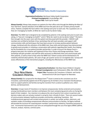 Organization/Institution: Northeast Valley Health Corporation
                             Principal Investigator(s): Ursula Baffigo, MD
                                   Project Title: Team Up for Health

Always Event(s): Always help prepare our patients for their office visits through the Making the Most of
Your Visit form. Spread utilization of the MMV tool from the pilot site to all 7 of their primary health
clinics. Patients complete the form while in the waiting room prior to each visit. The 2 questions are: 1)
How am I managing my health; 2) What do I want to ask my doctor today.

Overview: The MMV tool is designed to be completed by patients in the waiting room prior to each visit,
asking, 1) “how am I managing my health?” and 2) “What do I want to ask my doctor today?” The tool is
then brought into the exam room with the patient and discussed with the provider. 3 NEVHC staff
members are certified to facilitate 4 hour workshops that will teach providers and support staff
communication skills and techniques that have been proven to increase positive patient behavior
change. Combined with the utilization of the MMV tool, these skills and techniques have demonstrated
to greatly assist providers in initiating a conversation with patients regarding their health, thus helping
lay the foundation for a true patient-provider partnership. In order to ensure the Always Event is
properly executed, this initiative will implement 8 four-hour Choice and Change workshops. These
workshops will give providers and staff the skills necessary to effectively listen and communicate with
their patients, as well as how to fully utilize the MMV tool. Patient surveys will be distributed to 70
randomly selected adult patients, 18+ years of age, per quarter across our six targeted sites. Surveys will
assess effectiveness of the intervention program, including the effectiveness of the MMV tool.



                                        Organization/Institution: Yale-New Haven Children’s Hospital
                                     Principal Investigator(s): Janet Parkosewich, DNSc, RN, CCRN, FAHA
                                       Project Title: Premature Life Transitions: A Patient- and Family-
                                               Centered End of Life Care Program for Neonates

Always Event(s): Our proposal for the Always Event TM Grant is aimed at the consistent use of an
innovative, systematically applied end-of-life program by all members of our neonatal interdisciplinary
team to support patients and families during the transition from curative to palliative care, infant
demise, and bereavement.

Overview: A major tenet of Transitions is to improve compassionate, family-centered communication
among interdisciplinary team members and between this team and grieving parents who are facing the
death of their newborn. Our intention is to advance the role of parents from visitors to partners and
decision-makers who are actively involved in caring for their critically ill infant. There are several modes
of communication between healthcare providers and families underlying Transitions. Our
multidimensional approach will include enhancements in verbal, non-verbal, written, electronic, and
symbolic modes of providing compassionate effective communication to families. Six Sigma methods
will provide the structure for assessing team members’ performance related to Transitions processes of
care. Incremental improvements over time are anticipated through the use of Six Sigma DMAIC (define,
measure, analyze, improve, control) cycles.
 