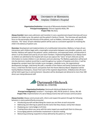 Organization/Institution: University of Minnesota Amplatz Children’s
                        Principal Investigator(s): Cheristi Cognetta-Rieke, RN
                                        Project Title: My Story

Always Event(s): Upon every admission and transition in care a questionnaire-based interview will occur
between the intake nurse, the patient and the patient’s family or friends. The interview will specifically
focus on the personality and interests of the patient, such as hobbies, nicknames, pets, and special
interests. The “story” of each individual patient will be used as a consistent approach to involving the
child in the delivery of patient care.

Overview: Development and implementation of a multifaceted intervention, MyStory, to have all care
interactions with children begin with a meaningful conversation between care providers, patients, and
families. MyStory will capture the patients’ values, preferences, and expressed needs, and document it
where it can be viewed and used by all care team members. Implementing MyStory as an Always Event
as children are admitted to the hospital will ensure we capture the “story” of each child and use the
information to involve children in care decisions and care planning. The MyStory application will be built
into the electronic medical record that is used throughout our system of hospitals and clinics. It will be
designed by a project team that includes nurse managers, a bedside nurse, the organizational
development manager, child family life staff, a member of the Patient and Family Centered Care Task
Force, a child from the Kids Council, and parents from the Parent Advisory Board. Adaptation will be
lead by MyStory Champions, chosen from each of the inpatient departments. A MyStory kick-off event
will be held to gain buy-in and excitement. Education will be developed and delivered to more than 500
direct care interprofessional staff.




                     Organization/Institution: Dartmouth-Hitchcock Medical Center
         Principal Investigator(s): Jonathan T. Huntington, MD, PhD & Sandra G. Dickau, RN, MS
        Project Title: Implementation of a set of Always Events that will increase communication

Always Event(s): Always communicate with, inform and respect the patient through the following
behaviors in every patient/family encounter:
   • Introducing yourself and describing the reason you are there at each encounter
   • Addressing and referring to patients by the name that they choose; not by their disease
   • Displaying your name badge at all times
   • Treating those whom you serve with the same respect you would wish them to show you
   • Encouraging patients and families involvement in decision making
   • Welcoming and being respectful to those defined by the patient as “family”
 