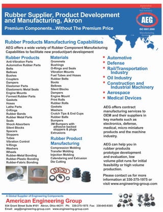 Rubber Supplier, Product Development
and Manufacturing, Akron                                                                          AEG
Premium Components...Without The Premium Price                                                   ISO 9001:2000




Rubber Products Manufacturing Capabilities
AEG offers a wide variety of Rubber Component Manufacturing
Capabilities to facilitate new product/part development
Rubber Products                  Materials                                 Automotive
Anti-Vibration Parts              Grommets
Automotive Rubber Parts           Bushings                                 Defense
Belts                             O-Rings and Seals                        Rail/Transportation
Bellows                           Vibration Mounts                          Industry
Bushes                            Fuel Tubes and Hoses
Couplers                          Rubber Belts                             Oil Industry
Dampers                           Boots
Elastomer Parts                   Bellows
                                                                           Construction and
Elastomeric Metal Seals           Silent Blocks
                                                                            Industrial Machinery
Engine Mounts                     Dampers                                  Aerospace
Formed Rubber Parts               Engine Mount
Gaskets                           Print Rolls                              Medical Devices
Hoses                             Rubber Rolls
Lathe Parts                       Gaskets                                AEG offers contract
O-Rings                           Washers                                manufacturing services to
Rubber Bands                      Crutch Tips & End Cups
Rubber Metal Parts                Rubber Balls
                                                                         OEM and their suppliers in
Seals                             Bumpers                                key markets such as
Shock Absorbers                   3M Bumpers with                        electronics, defense,
Silent Blocks                       adhesive backed                      medical, micro miniature
                                    stoppers & plugs
Spacers                                                                  products and the machine
                                  Extrusions
Stoppers
                                                                         industry.
Tubes                            Rubber Product
Vibration Control
V-Rings                          Manufacturing                           AEG can help you in
Washers                          Compression Molding                     rubber products
Wheels                           Transfer Molding
                                                                         prototype development
Rubber-Metal Bonding             Injection Molding
                                 Calendaring and Extrusion               and evaluation, low
Rubber-Plastic Bonding
Rubber-Fabric Bonding            Die Cutting                             volume pilot runs for initial
                                                                         feasibility or high volume
                                                                         production.
                                                                        Please contact us for more
                                                                        information at 330-375-1975 or
                                                                        visit www.engineering-group.com


A Global Supplier of Engineering Components

American Engineering Group
934 Grant Street Suite #101 Akron, Ohio 44311 Ph: 330-375-1975 Fax: 330-645-9385
Email: aeg@engineering-group.com www.engineering-group.com
 