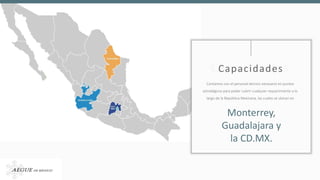 CapacidadesCapacidades
Contamos con el personal técnico necesario en puntos
estratégicos para poder cubrir cualquier requerimiento a lo
largo de la República Mexicana, las cuales se ubican en
Monterrey,
Guadalajara y
la CD.MX.
 
