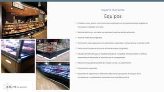  Cristales curvos, planos y de contornos cumpliendo con las especificaciones exigidas en
los equipos instalados en el país.
 Motores eléctricos, (en todas sus versiones) para una amplia aplicación.
 Pistones Hidráulicos originales.
 Iluminación para los equipos con aplicaciones especiales e incluso ahora, el cambio a LED.
 Partes para la superestructura de vitrinas europeas (originales).
 Estudios de Mercado para el establecimiento de compañías internacionales en México
interesadas en desarrollar la manufactura de componentes.
 Mecanismos para el ensamble de cristales curvos y su abatimiento.
 Compresores especiales.
 Desarrollo de Ingeniería en diferentes refacciones para partes de equipos de la
competencia y componentes importados con manufactura local.
EquiposEquipos
Soporte Post Venta
 
