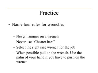 Practice
• Name four rules for wrenches
– Never hammer on a wrench
– Never use “Cheater bars”
– Select the right size wrench for the job
– When possible pull on the wrench. Use the
palm of your hand if you have to push on the
wrench
 