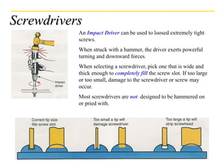 Screwdrivers
An Impact Driver can be used to loosed extremely tight
screws.
When struck with a hammer, the driver exerts powerful
turning and downward forces.
When selecting a screwdriver, pick one that is wide and
thick enough to completely fill the screw slot. If too large
or too small, damage to the screwdriver or screw may
occur.
Most screwdrivers are not designed to be hammered on
or pried with.
 