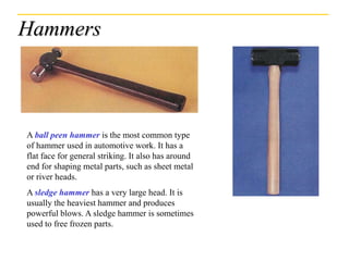 Hammers
A ball peen hammer is the most common type
of hammer used in automotive work. It has a
flat face for general striking. It also has around
end for shaping metal parts, such as sheet metal
or river heads.
A sledge hammer has a very large head. It is
usually the heaviest hammer and produces
powerful blows. A sledge hammer is sometimes
used to free frozen parts.
 