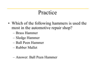 Practice
• Which of the following hammers is used the
most in the automotive repair shop?
– Brass Hammer
– Sledge Hammer
– Ball Peen Hammer
– Rubber Mallet
– Answer: Ball Peen Hammer
 