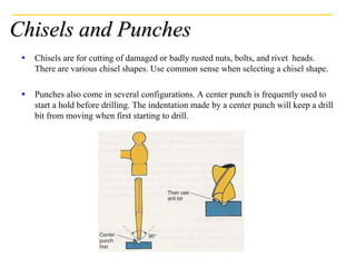 Chisels and Punches
 Chisels are for cutting of damaged or badly rusted nuts, bolts, and rivet heads.
There are various chisel shapes. Use common sense when selecting a chisel shape.
 Punches also come in several configurations. A center punch is frequently used to
start a hold before drilling. The indentation made by a center punch will keep a drill
bit from moving when first starting to drill.
 